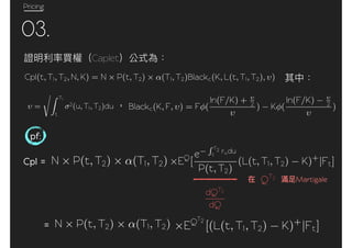 Pricing
03.
Caplet
Cpl(t, T1, T2, N, K) = N P(t, T2) (T1, T2)Blackc(K, L(t, T1, T2), )
=
T1
t
2(u, T1, T2)du Blackc(K, F, ) = F (
ln(F/K) + 2
) K (
ln(F/K) 2
)
pf:
Cpl = N P(t, T2) (T1, T2) EQ
[
e
T2
t
rudu
P(t, T2)
(L(t, T1, T2) K)+
|Ft]
N P(t, T2) (T1, T2) EQT2
[(L(t, T1, T2) K)+
|Ft]=
MartigaleQT2
dQT2
dQ
 