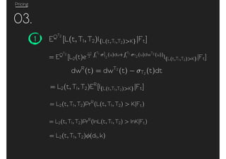 Pricing
03.
1 EQT2
[L(t, T1, T2)I{L(t,T1,T2)>K}|Ft]
= EQT2
[L2(t)e
1
2
T1
t
2
T2
(u)du+ T1
t T2
(u)dwT2 (u))
I{L(t,T1,T2)>K}|Ft]
dwR
(t) = dwT2
(t) T2 (t)dt
= L2(t, T1, T2)ER
[I{L(t,T1,T2)>K}|Ft]
= L2(t, T1, T2)PrR
(L(t, T1, T2) > K|Ft)
= L2(t, T1, T2)PrR
(lnL(t, T1, T2) > lnK|Ft)
= L2(t, T1, T2) (d1, k)
 