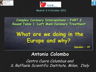 Antonio Colombo
Centro Cuore Columbus and
S. Raffaele Scientific Institute, Milan, Italy
Madrid: 2-4 October 2013
Speaker – 15’
Complex Coronary Interventions – PART 2
Round Table 1 –Left Main Coronary Treatment
 