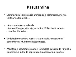 Kasutamine
• Lämmastikku kasutatakse ammoniaagi tootmiseks, inertse
  keskkonna loomiseks .

• Ammoniaak on omakorda
  lämmastikhappe, väetiste, ravimite, lõhke- ja värvainete
  tootmise lähteaine.

• Vedelat lämmastikku kasutatakse madala temperatuuri
  tekitamiseks, nt. külmutusseadmetes.

• Meditsiinis kasutatakse puhast lämmastikku kopsude rõhu alla
  panemiseks mõnede kopsutuberkuloosi vormide puhul.
 