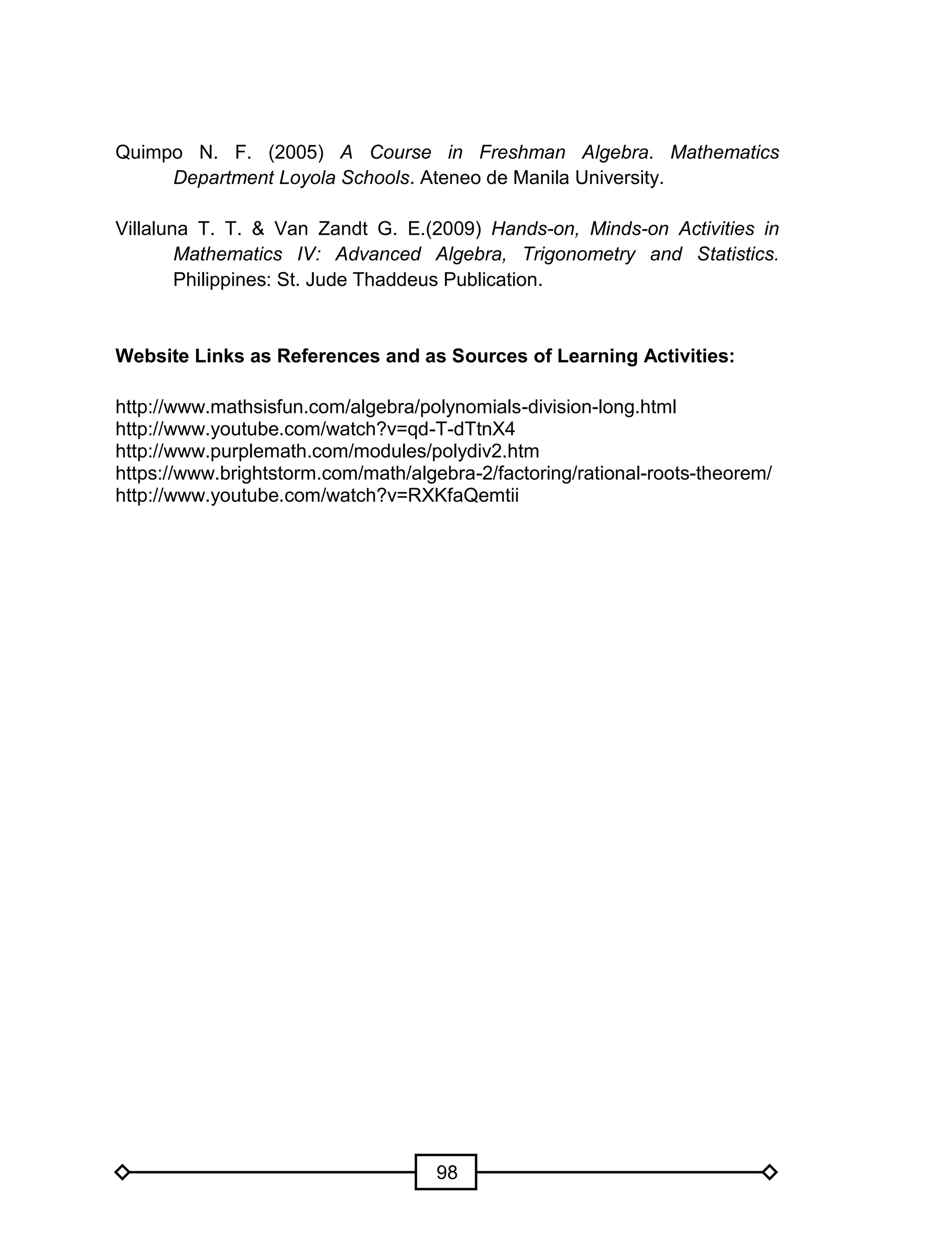 98
Quimpo N. F. (2005) A Course in Freshman Algebra. Mathematics
Department Loyola Schools. Ateneo de Manila University.
Villaluna T. T. & Van Zandt G. E.(2009) Hands-on, Minds-on Activities in
Mathematics IV: Advanced Algebra, Trigonometry and Statistics.
Philippines: St. Jude Thaddeus Publication.
Website Links as References and as Sources of Learning Activities:
http://www.mathsisfun.com/algebra/polynomials-division-long.html
http://www.youtube.com/watch?v=qd-T-dTtnX4
http://www.purplemath.com/modules/polydiv2.htm
https://www.brightstorm.com/math/algebra-2/factoring/rational-roots-theorem/
http://www.youtube.com/watch?v=RXKfaQemtii
 