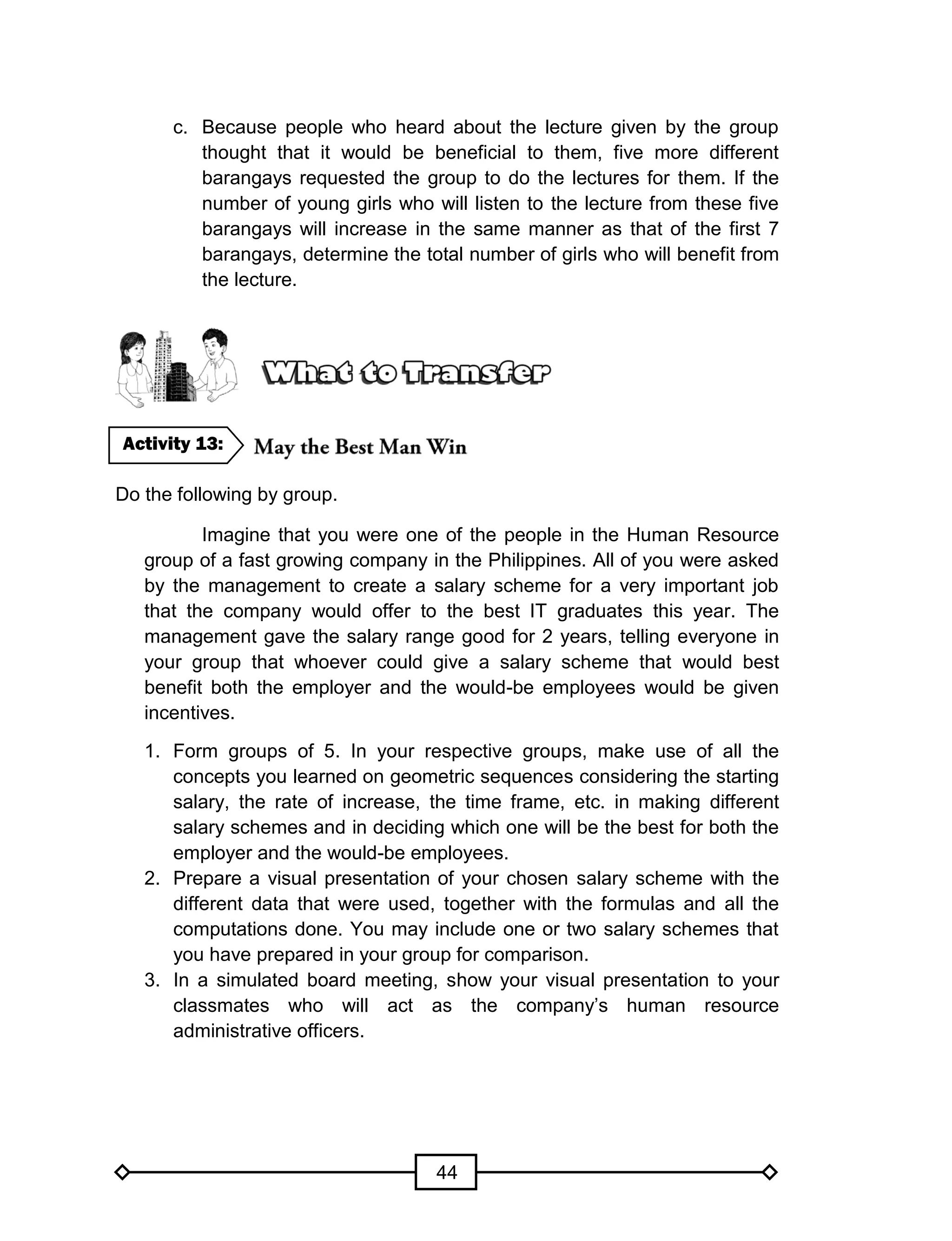 44
c. Because people who heard about the lecture given by the group
thought that it would be beneficial to them, five more different
barangays requested the group to do the lectures for them. If the
number of young girls who will listen to the lecture from these five
barangays will increase in the same manner as that of the first 7
barangays, determine the total number of girls who will benefit from
the lecture.
Do the following by group.
Imagine that you were one of the people in the Human Resource
group of a fast growing company in the Philippines. All of you were asked
by the management to create a salary scheme for a very important job
that the company would offer to the best IT graduates this year. The
management gave the salary range good for 2 years, telling everyone in
your group that whoever could give a salary scheme that would best
benefit both the employer and the would-be employees would be given
incentives.
1. Form groups of 5. In your respective groups, make use of all the
concepts you learned on geometric sequences considering the starting
salary, the rate of increase, the time frame, etc. in making different
salary schemes and in deciding which one will be the best for both the
employer and the would-be employees.
2. Prepare a visual presentation of your chosen salary scheme with the
different data that were used, together with the formulas and all the
computations done. You may include one or two salary schemes that
you have prepared in your group for comparison.
3. In a simulated board meeting, show your visual presentation to your
classmates who will act as the company’s human resource
administrative officers.
Activity 13:
 