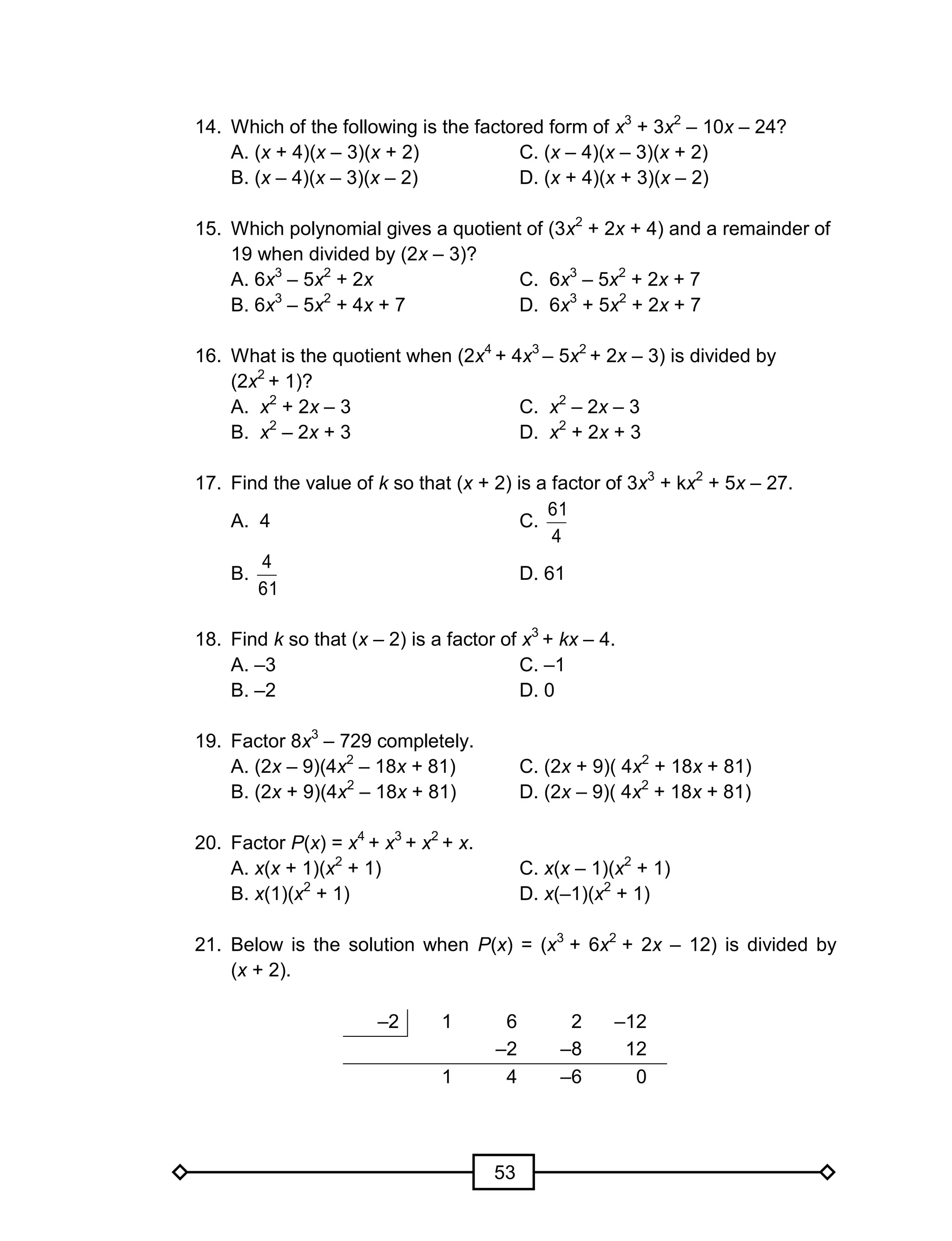 53
14. Which of the following is the factored form of x3
+ 3x2
– 10x – 24?
A. (x + 4)(x – 3)(x + 2) C. (x – 4)(x – 3)(x + 2)
B. (x – 4)(x – 3)(x – 2) D. (x + 4)(x + 3)(x – 2)
15. Which polynomial gives a quotient of (3x2
+ 2x + 4) and a remainder of
19 when divided by (2x – 3)?
A. 6x3
– 5x2
+ 2x C. 6x3
– 5x2
+ 2x + 7
B. 6x3
– 5x2
+ 4x + 7 D. 6x3
+ 5x2
+ 2x + 7
16. What is the quotient when (2x4
+ 4x3
– 5x2
+ 2x – 3) is divided by
(2x2
+ 1)?
A. x2
+ 2x – 3 C. x2
– 2x – 3
B. x2
– 2x + 3 D. x2
+ 2x + 3
17. Find the value of k so that (x + 2) is a factor of 3x3
+ kx2
+ 5x – 27.
A. 4 C.
4
61
B.
61
4
D. 61
18. Find k so that (x – 2) is a factor of x3
+ kx – 4.
A. –3 C. –1
B. –2 D. 0
19. Factor 8x3
– 729 completely.
A. (2x – 9)(4x2
– 18x + 81) C. (2x + 9)( 4x2
+ 18x + 81)
B. (2x + 9)(4x2
– 18x + 81) D. (2x – 9)( 4x2
+ 18x + 81)
20. Factor P(x) = x4
+ x3
+ x2
+ x.
A. x(x + 1)(x2
+ 1) C. x(x – 1)(x2
+ 1)
B. x(1)(x2
+ 1) D. x(–1)(x2
+ 1)
21. Below is the solution when P(x) = (x3
+ 6x2
+ 2x – 12) is divided by
(x + 2).
–2 1 6 2 –12
–2 –8 12
1 4 –6 0
 