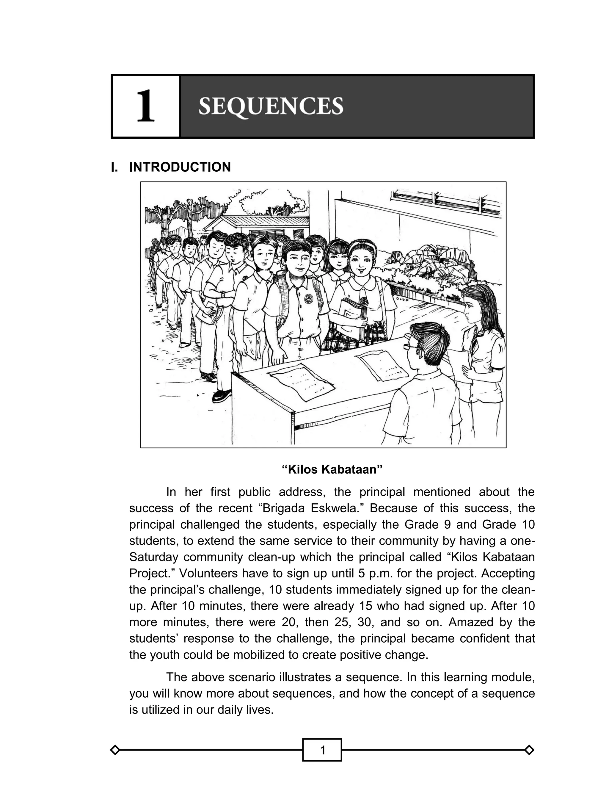 1
I. INTRODUCTION
“Kilos Kabataan”
In her first public address, the principal mentioned about the
success of the recent “Brigada Eskwela.” Because of this success, the
principal challenged the students, especially the Grade 9 and Grade 10
students, to extend the same service to their community by having a one-
Saturday community clean-up which the principal called “Kilos Kabataan
Project.” Volunteers have to sign up until 5 p.m. for the project. Accepting
the principal’s challenge, 10 students immediately signed up for the clean-
up. After 10 minutes, there were already 15 who had signed up. After 10
more minutes, there were 20, then 25, 30, and so on. Amazed by the
students’ response to the challenge, the principal became confident that
the youth could be mobilized to create positive change.
The above scenario illustrates a sequence. In this learning module,
you will know more about sequences, and how the concept of a sequence
is utilized in our daily lives.
 
