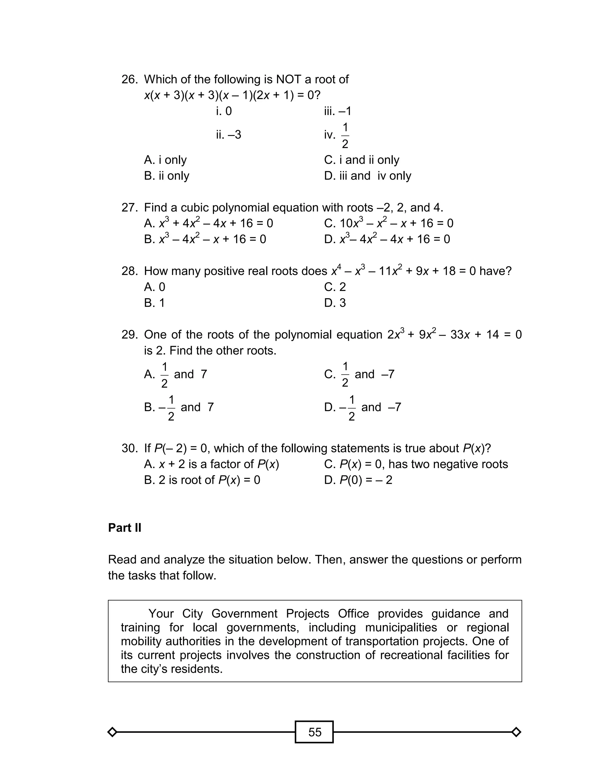 55
26. Which of the following is NOT a root of
x(x + 3)(x + 3)(x – 1)(2x + 1) = 0?
i. 0 iii. –1
ii. –3 iv.
2
1
A. i only C. i and ii only
B. ii only D. iii and iv only
27. Find a cubic polynomial equation with roots –2, 2, and 4.
A. x3
+ 4x2
– 4x + 16 = 0 C. 10x3
– x2
– x + 16 = 0
B. x3
– 4x2
– x + 16 = 0 D. x3
– 4x2
– 4x + 16 = 0
28. How many positive real roots does x4
– x3
– 11x2
+ 9x + 18 = 0 have?
A. 0 C. 2
B. 1 D. 3
29. One of the roots of the polynomial equation 2x3
+ 9x2
– 33x + 14 = 0
is 2. Find the other roots.
A.
2
1
and 7 C.
2
1
and –7
B. –
2
1
and 7 D. –
2
1
and –7
30. If P(– 2) = 0, which of the following statements is true about P(x)?
A. x + 2 is a factor of P(x) C. P(x) = 0, has two negative roots
B. 2 is root of P(x) = 0 D. P(0) = – 2
Part II
Read and analyze the situation below. Then, answer the questions or perform
the tasks that follow.
Your City Government Projects Office provides guidance and
training for local governments, including municipalities or regional
mobility authorities in the development of transportation projects. One of
its current projects involves the construction of recreational facilities for
the city’s residents.
 