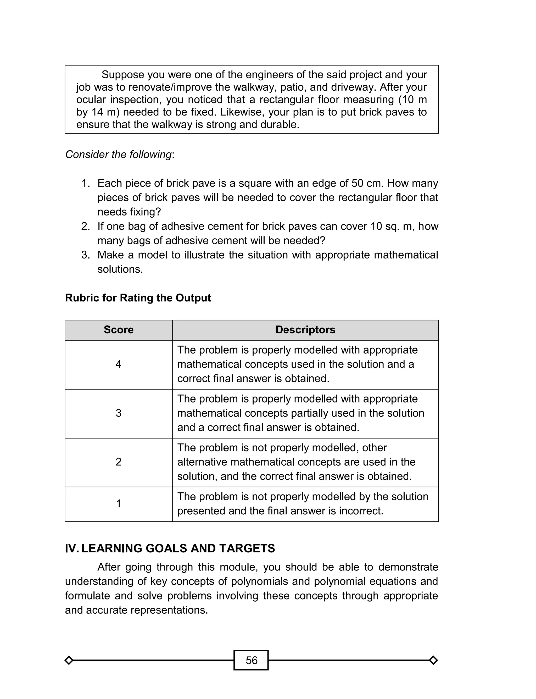 56
Suppose you were one of the engineers of the said project and your
job was to renovate/improve the walkway, patio, and driveway. After your
ocular inspection, you noticed that a rectangular floor measuring (10 m
by 14 m) needed to be fixed. Likewise, your plan is to put brick paves to
ensure that the walkway is strong and durable.
Consider the following:
1. Each piece of brick pave is a square with an edge of 50 cm. How many
pieces of brick paves will be needed to cover the rectangular floor that
needs fixing?
2. If one bag of adhesive cement for brick paves can cover 10 sq. m, how
many bags of adhesive cement will be needed?
3. Make a model to illustrate the situation with appropriate mathematical
solutions.
Rubric for Rating the Output
Score Descriptors
4
The problem is properly modelled with appropriate
mathematical concepts used in the solution and a
correct final answer is obtained.
3
The problem is properly modelled with appropriate
mathematical concepts partially used in the solution
and a correct final answer is obtained.
2
The problem is not properly modelled, other
alternative mathematical concepts are used in the
solution, and the correct final answer is obtained.
1
The problem is not properly modelled by the solution
presented and the final answer is incorrect.
IV. LEARNING GOALS AND TARGETS
After going through this module, you should be able to demonstrate
understanding of key concepts of polynomials and polynomial equations and
formulate and solve problems involving these concepts through appropriate
and accurate representations.
 