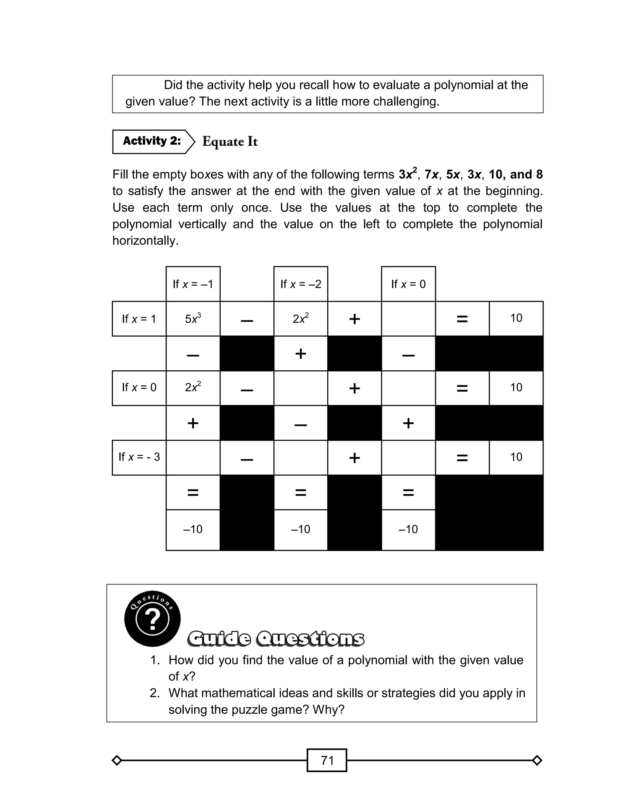 71
Did the activity help you recall how to evaluate a polynomial at the
given value? The next activity is a little more challenging.
Fill the empty boxes with any of the following terms 3x2
, 7x, 5x, 3x, 10, and 8
to satisfy the answer at the end with the given value of x at the beginning.
Use each term only once. Use the values at the top to complete the
polynomial vertically and the value on the left to complete the polynomial
horizontally.
If x = –1 If x = –2 If x = 0
If x = 1 5x3
– 2x2
+ = 10
– + –
If x = 0 2x2
– + = 10
+ – +
If x = - 3 – + = 10
= = =
–10 –10 –10
1. How did you find the value of a polynomial with the given value
of x?
2. What mathematical ideas and skills or strategies did you apply in
solving the puzzle game? Why?
Activity 2:
 