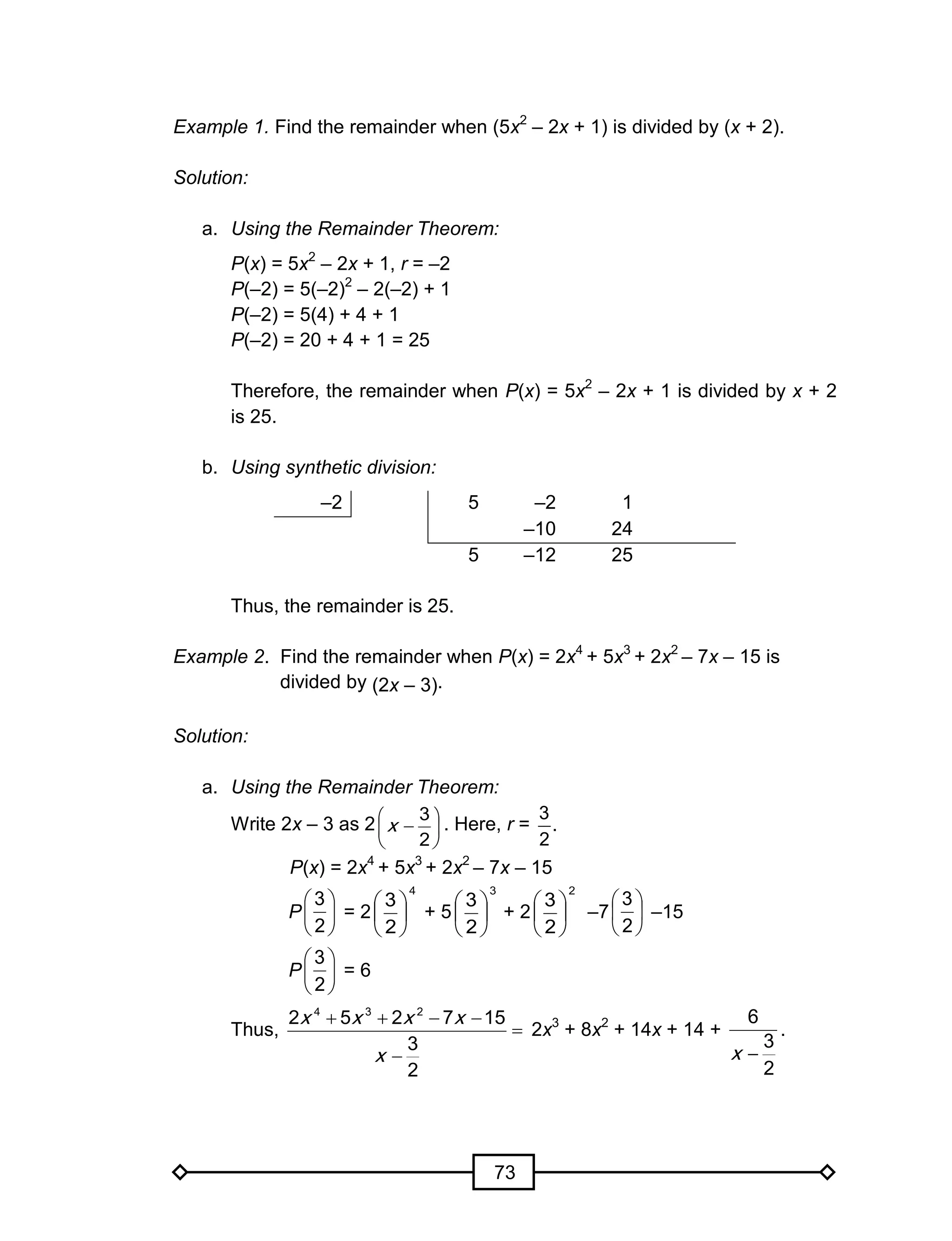 73
Example 1. Find the remainder when (5x2
– 2x + 1) is divided by (x + 2).
Solution:
a. Using the Remainder Theorem:
P(x) = 5x2
– 2x + 1, r = –2
P(–2) = 5(–2)2
– 2(–2) + 1
P(–2) = 5(4) + 4 + 1
P(–2) = 20 + 4 + 1 = 25
Therefore, the remainder when P(x) = 5x2
– 2x + 1 is divided by x + 2
is 25.
b. Using synthetic division:
–2 5 –2 1
–10 24
5 –12 25
Thus, the remainder is 25.
Example 2. Find the remainder when P(x) = 2x4
+ 5x3
+ 2x2
– 7x – 15 is
divided by (2x – 3).
Solution:
a. Using the Remainder Theorem:
Write 2x – 3 as 2 






2
3
x . Here, r =
3
.
2
P(x) = 2x4
+ 5x3
+ 2x2
– 7x – 15
P = 2
4
2
3






+ 5
3
2
3






+ 2
2
2
3






–7 –15
P = 6
Thus,
4 3 2
2 5 2 7 15
3
2
x x x x
x
   


2x3
+ 8x2
+ 14x + 14 +
2
3
6
x
.






2
3






2
3






2
3
 