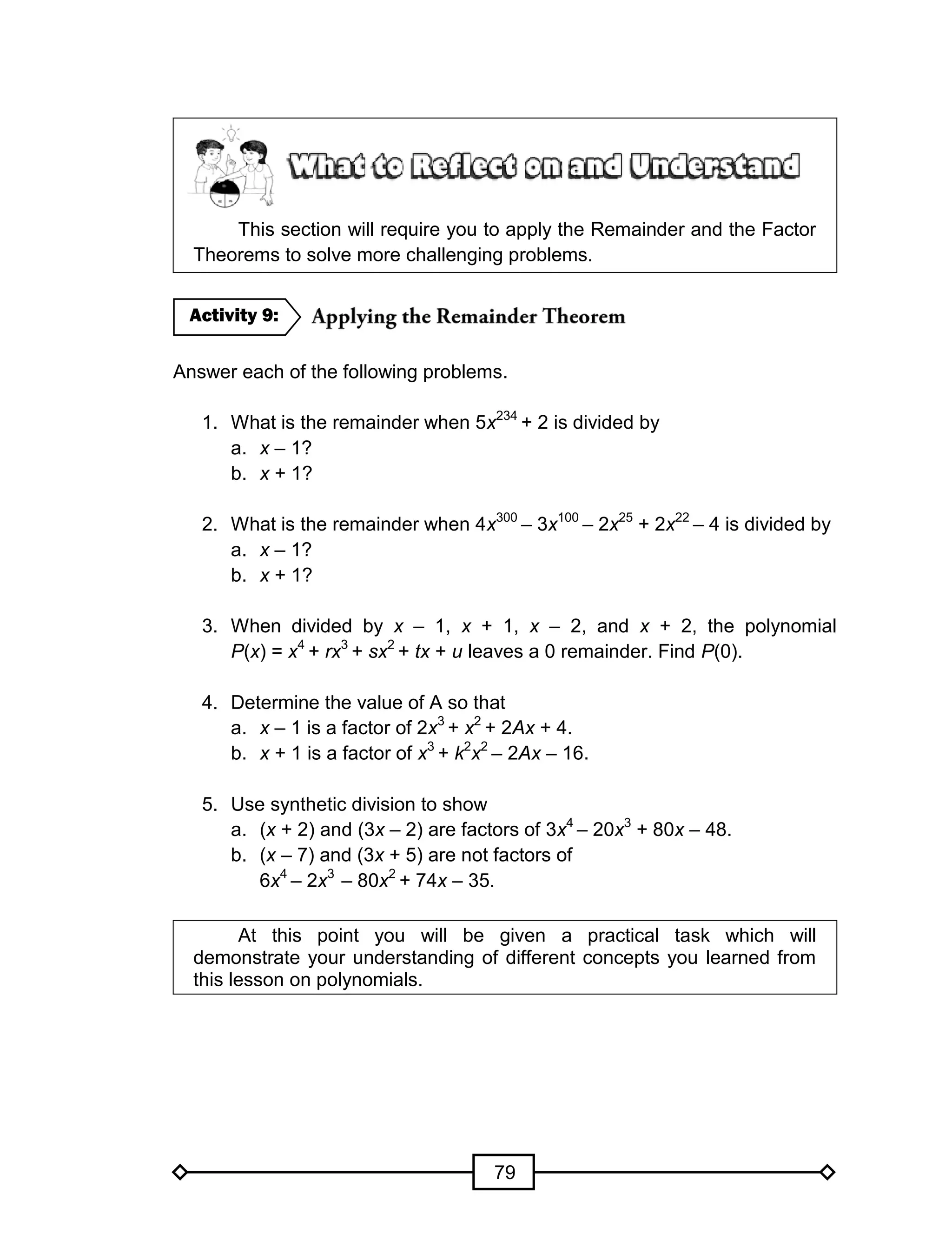 79
This section will require you to apply the Remainder and the Factor
Theorems to solve more challenging problems.
Answer each of the following problems.
1. What is the remainder when 5x234
+ 2 is divided by
a. x – 1?
b. x + 1?
2. What is the remainder when 4x300
– 3x100
– 2x25
+ 2x22
– 4 is divided by
a. x – 1?
b. x + 1?
3. When divided by x – 1, x + 1, x – 2, and x + 2, the polynomial
P(x) = x4
+ rx3
+ sx2
+ tx + u leaves a 0 remainder. Find P(0).
4. Determine the value of A so that
a. x – 1 is a factor of 2x3
+ x2
+ 2Ax + 4.
b. x + 1 is a factor of x3
+ k2
x2
– 2Ax – 16.
5. Use synthetic division to show
a. (x + 2) and (3x – 2) are factors of 3x4
– 20x3
+ 80x – 48.
b. (x – 7) and (3x + 5) are not factors of
6x4
– 2x3
– 80x2
+ 74x – 35.
At this point you will be given a practical task which will
demonstrate your understanding of different concepts you learned from
this lesson on polynomials.
Activity 9:
 