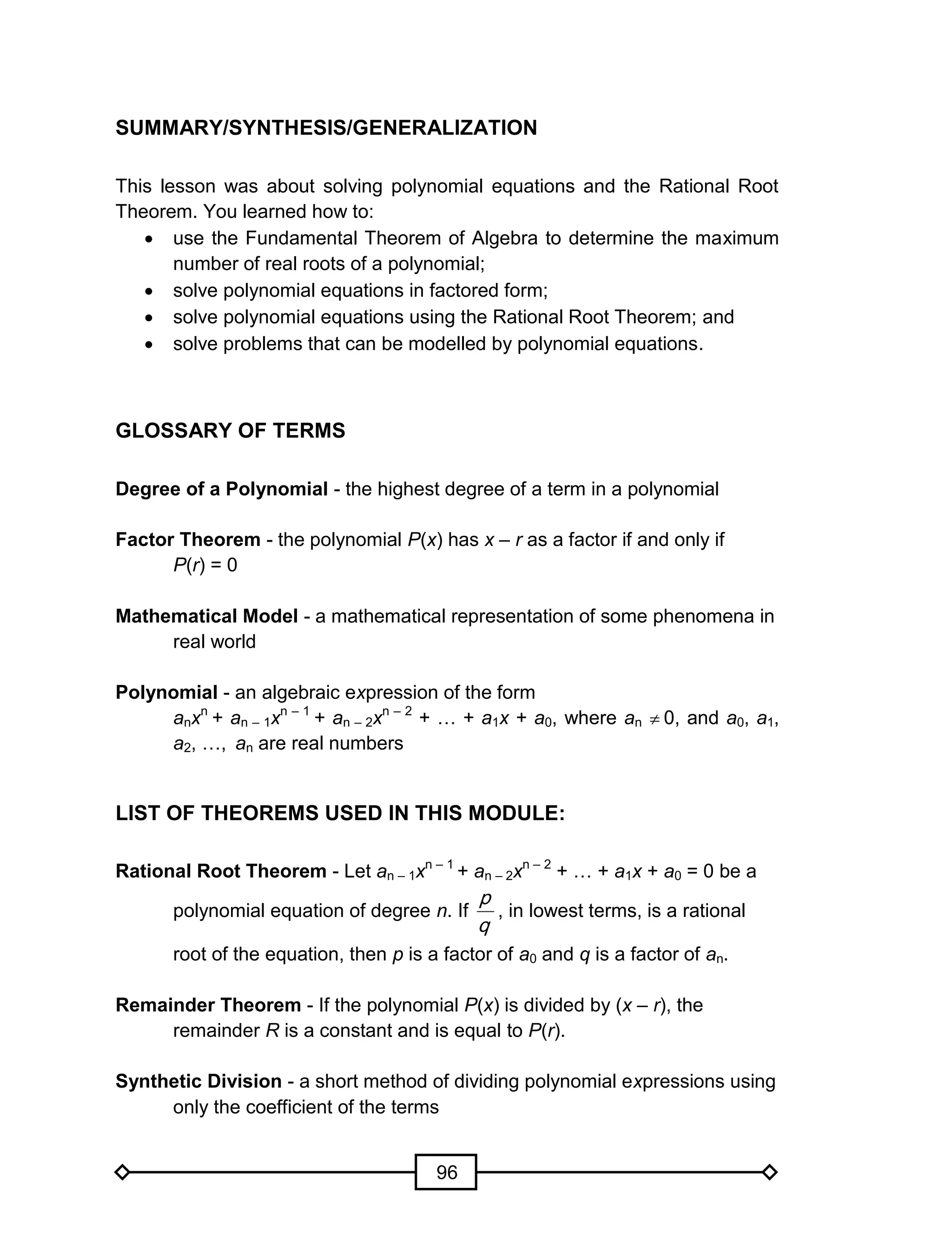 96
SUMMARY/SYNTHESIS/GENERALIZATION
This lesson was about solving polynomial equations and the Rational Root
Theorem. You learned how to:
 use the Fundamental Theorem of Algebra to determine the maximum
number of real roots of a polynomial;
 solve polynomial equations in factored form;
 solve polynomial equations using the Rational Root Theorem; and
 solve problems that can be modelled by polynomial equations.
GLOSSARY OF TERMS
Degree of a Polynomial - the highest degree of a term in a polynomial
Factor Theorem - the polynomial P(x) has x – r as a factor if and only if
P(r) = 0
Mathematical Model - a mathematical representation of some phenomena in
real world
Polynomial - an algebraic expression of the form
anxn
+ an – 1xn – 1
+ an – 2xn – 2
+ … + a1x + a0, where an  0, and a0, a1,
a2, …, an are real numbers
LIST OF THEOREMS USED IN THIS MODULE:
Rational Root Theorem - Let an – 1xn – 1
+ an – 2xn – 2
+ … + a1x + a0 = 0 be a
polynomial equation of degree n. If
q
p
, in lowest terms, is a rational
root of the equation, then p is a factor of a0 and q is a factor of an.
Remainder Theorem - If the polynomial P(x) is divided by (x – r), the
remainder R is a constant and is equal to P(r).
Synthetic Division - a short method of dividing polynomial expressions using
only the coefficient of the terms
 