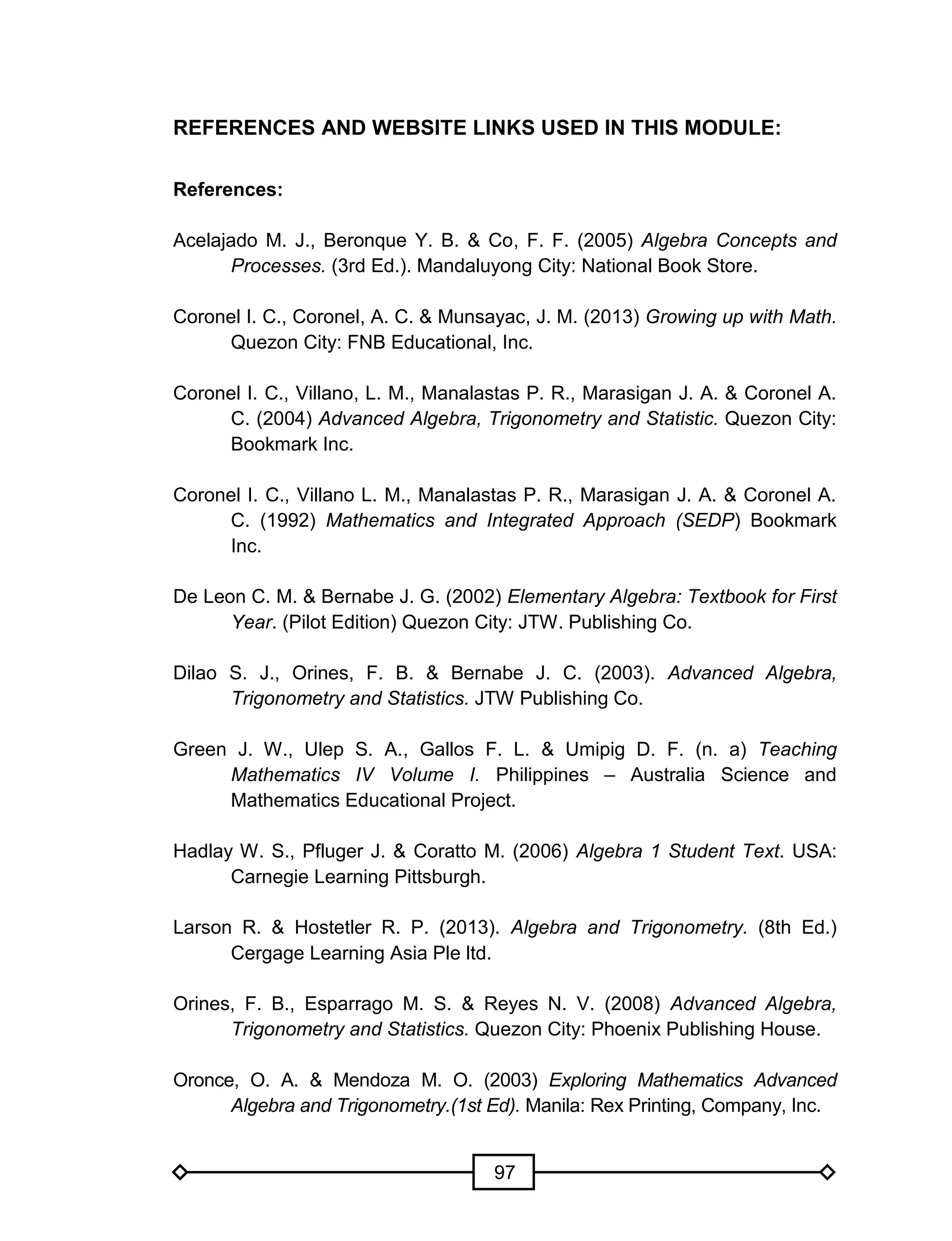 97
REFERENCES AND WEBSITE LINKS USED IN THIS MODULE:
References:
Acelajado M. J., Beronque Y. B. & Co, F. F. (2005) Algebra Concepts and
Processes. (3rd Ed.). Mandaluyong City: National Book Store.
Coronel I. C., Coronel, A. C. & Munsayac, J. M. (2013) Growing up with Math.
Quezon City: FNB Educational, Inc.
Coronel I. C., Villano, L. M., Manalastas P. R., Marasigan J. A. & Coronel A.
C. (2004) Advanced Algebra, Trigonometry and Statistic. Quezon City:
Bookmark Inc.
Coronel I. C., Villano L. M., Manalastas P. R., Marasigan J. A. & Coronel A.
C. (1992) Mathematics and Integrated Approach (SEDP) Bookmark
Inc.
De Leon C. M. & Bernabe J. G. (2002) Elementary Algebra: Textbook for First
Year. (Pilot Edition) Quezon City: JTW. Publishing Co.
Dilao S. J., Orines, F. B. & Bernabe J. C. (2003). Advanced Algebra,
Trigonometry and Statistics. JTW Publishing Co.
Green J. W., Ulep S. A., Gallos F. L. & Umipig D. F. (n. a) Teaching
Mathematics IV Volume I. Philippines – Australia Science and
Mathematics Educational Project.
Hadlay W. S., Pfluger J. & Coratto M. (2006) Algebra 1 Student Text. USA:
Carnegie Learning Pittsburgh.
Larson R. & Hostetler R. P. (2013). Algebra and Trigonometry. (8th Ed.)
Cergage Learning Asia Ple ltd.
Orines, F. B., Esparrago M. S. & Reyes N. V. (2008) Advanced Algebra,
Trigonometry and Statistics. Quezon City: Phoenix Publishing House.
Oronce, O. A. & Mendoza M. O. (2003) Exploring Mathematics Advanced
Algebra and Trigonometry.(1st Ed). Manila: Rex Printing, Company, Inc.
 
