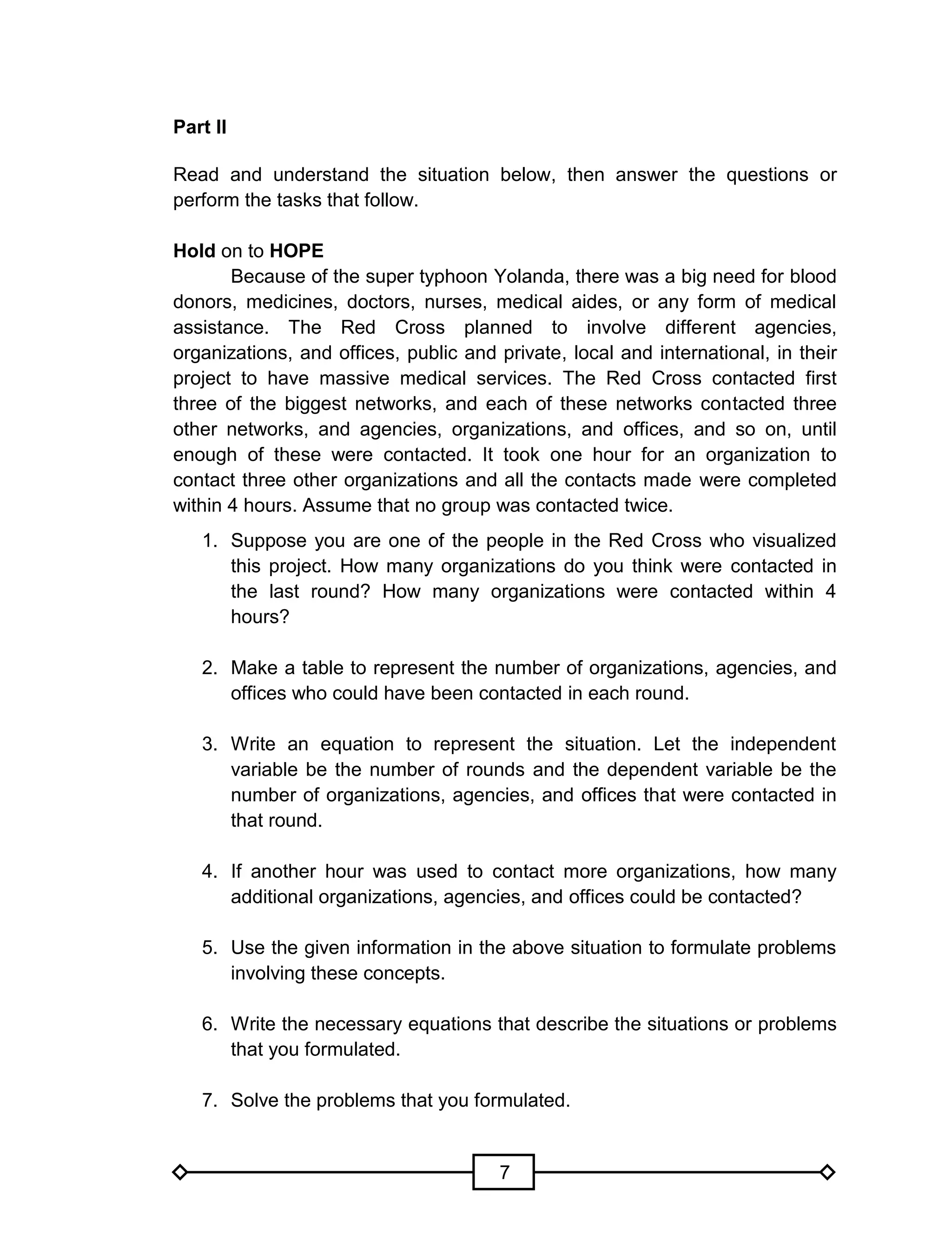 7
Part II
Read and understand the situation below, then answer the questions or
perform the tasks that follow.
Hold on to HOPE
Because of the super typhoon Yolanda, there was a big need for blood
donors, medicines, doctors, nurses, medical aides, or any form of medical
assistance. The Red Cross planned to involve different agencies,
organizations, and offices, public and private, local and international, in their
project to have massive medical services. The Red Cross contacted first
three of the biggest networks, and each of these networks contacted three
other networks, and agencies, organizations, and offices, and so on, until
enough of these were contacted. It took one hour for an organization to
contact three other organizations and all the contacts made were completed
within 4 hours. Assume that no group was contacted twice.
1. Suppose you are one of the people in the Red Cross who visualized
this project. How many organizations do you think were contacted in
the last round? How many organizations were contacted within 4
hours?
2. Make a table to represent the number of organizations, agencies, and
offices who could have been contacted in each round.
3. Write an equation to represent the situation. Let the independent
variable be the number of rounds and the dependent variable be the
number of organizations, agencies, and offices that were contacted in
that round.
4. If another hour was used to contact more organizations, how many
additional organizations, agencies, and offices could be contacted?
5. Use the given information in the above situation to formulate problems
involving these concepts.
6. Write the necessary equations that describe the situations or problems
that you formulated.
7. Solve the problems that you formulated.
 