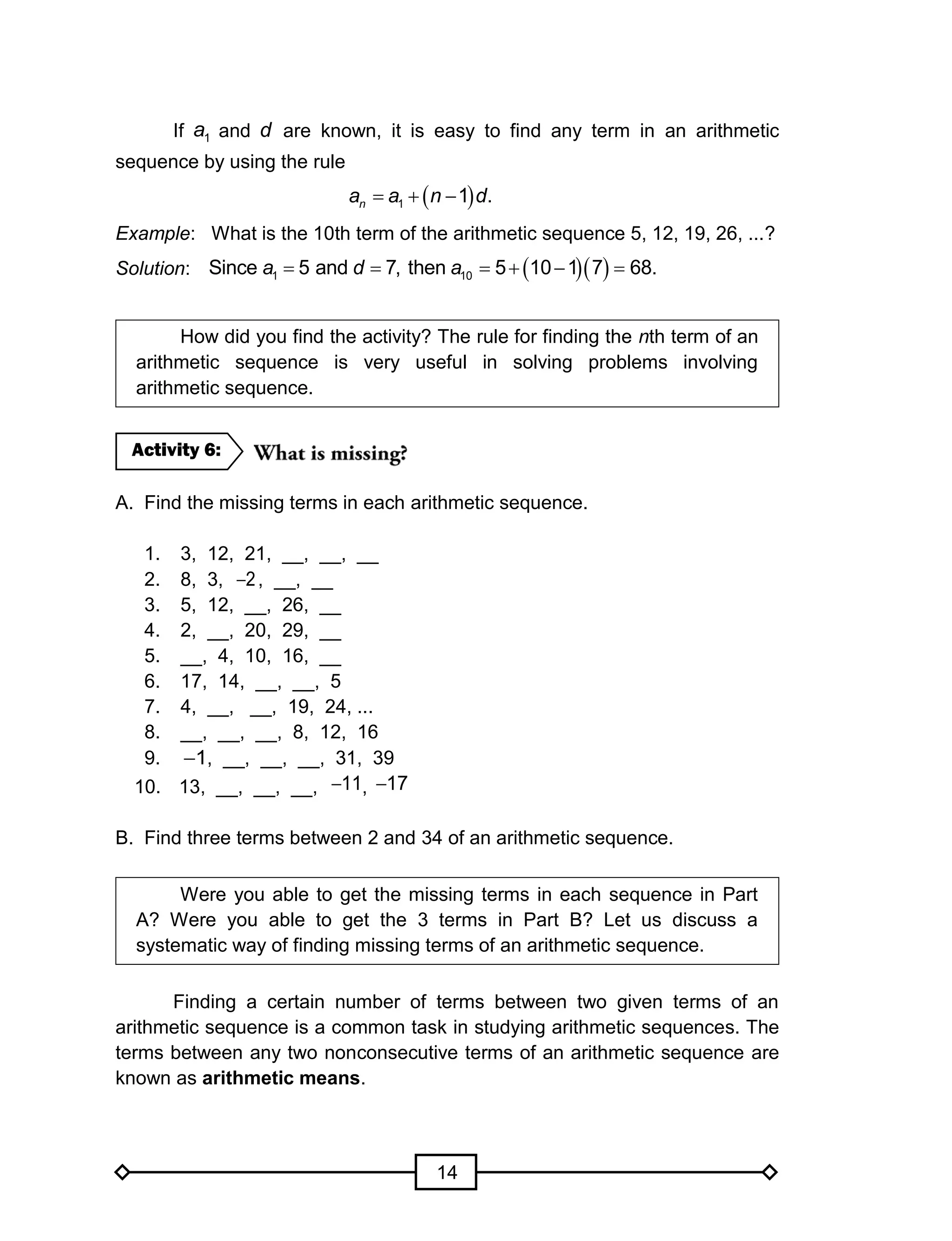 14
If 1a and d are known, it is easy to find any term in an arithmetic
sequence by using the rule
 1 1 .na a n d  
Example: What is the 10th term of the arithmetic sequence 5, 12, 19, 26, ...?
Solution:   1 10Since 5 and 7, then 5 10 1 7 68.a d a    
How did you find the activity? The rule for finding the nth term of an
arithmetic sequence is very useful in solving problems involving
arithmetic sequence.
A. Find the missing terms in each arithmetic sequence.
1. 3, 12, 21, __, __, __
2. 8, 3, 2 , __, __
3. 5, 12, __, 26, __
4. 2, __, 20, 29, __
5. __, 4, 10, 16, __
6. 17, 14, __, __, 5
7. 4, __, __, 19, 24, ...
8. __, __, __, 8, 12, 16
9. 1 , __, __, __, 31, 39
10. 13, __, __, __, 11 , 17
B. Find three terms between 2 and 34 of an arithmetic sequence.
Were you able to get the missing terms in each sequence in Part
A? Were you able to get the 3 terms in Part B? Let us discuss a
systematic way of finding missing terms of an arithmetic sequence.
Finding a certain number of terms between two given terms of an
arithmetic sequence is a common task in studying arithmetic sequences. The
terms between any two nonconsecutive terms of an arithmetic sequence are
known as arithmetic means.
Activity 6:
 