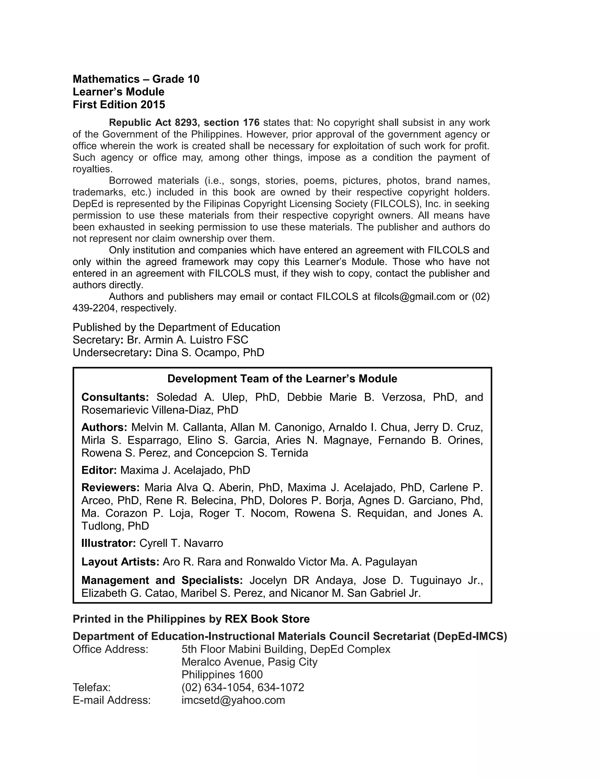 Mathematics – Grade 10
Learner’s Module
First Edition 2015
Republic Act 8293, section 176 states that: No copyright shall subsist in any work
of the Government of the Philippines. However, prior approval of the government agency or
office wherein the work is created shall be necessary for exploitation of such work for profit.
Such agency or office may, among other things, impose as a condition the payment of
royalties.
Borrowed materials (i.e., songs, stories, poems, pictures, photos, brand names,
trademarks, etc.) included in this book are owned by their respective copyright holders.
DepEd is represented by the Filipinas Copyright Licensing Society (FILCOLS), Inc. in seeking
permission to use these materials from their respective copyright owners. All means have
been exhausted in seeking permission to use these materials. The publisher and authors do
not represent nor claim ownership over them.
Only institution and companies which have entered an agreement with FILCOLS and
only within the agreed framework may copy this Learner’s Module. Those who have not
entered in an agreement with FILCOLS must, if they wish to copy, contact the publisher and
authors directly.
Authors and publishers may email or contact FILCOLS at filcols@gmail.com or (02)
439-2204, respectively.
Published by the Department of Education
Secretary: Br. Armin A. Luistro FSC
Undersecretary: Dina S. Ocampo, PhD
Printed in the Philippines by REX Book Store
Department of Education-Instructional Materials Council Secretariat (DepEd-IMCS)
Office Address: 5th Floor Mabini Building, DepEd Complex
Meralco Avenue, Pasig City
Philippines 1600
Telefax: (02) 634-1054, 634-1072
E-mail Address: imcsetd@yahoo.com
Development Team of the Learner’s Module
Consultants: Soledad A. Ulep, PhD, Debbie Marie B. Verzosa, PhD, and
Rosemarievic Villena-Diaz, PhD
Authors: Melvin M. Callanta, Allan M. Canonigo, Arnaldo I. Chua, Jerry D. Cruz,
Mirla S. Esparrago, Elino S. Garcia, Aries N. Magnaye, Fernando B. Orines,
Rowena S. Perez, and Concepcion S. Ternida
Editor: Maxima J. Acelajado, PhD
Reviewers: Maria Alva Q. Aberin, PhD, Maxima J. Acelajado, PhD, Carlene P.
Arceo, PhD, Rene R. Belecina, PhD, Dolores P. Borja, Agnes D. Garciano, Phd,
Ma. Corazon P. Loja, Roger T. Nocom, Rowena S. Requidan, and Jones A.
Tudlong, PhD
Illustrator: Cyrell T. Navarro
Layout Artists: Aro R. Rara and Ronwaldo Victor Ma. A. Pagulayan
Management and Specialists: Jocelyn DR Andaya, Jose D. Tuguinayo Jr.,
Elizabeth G. Catao, Maribel S. Perez, and Nicanor M. San Gabriel Jr.
 
