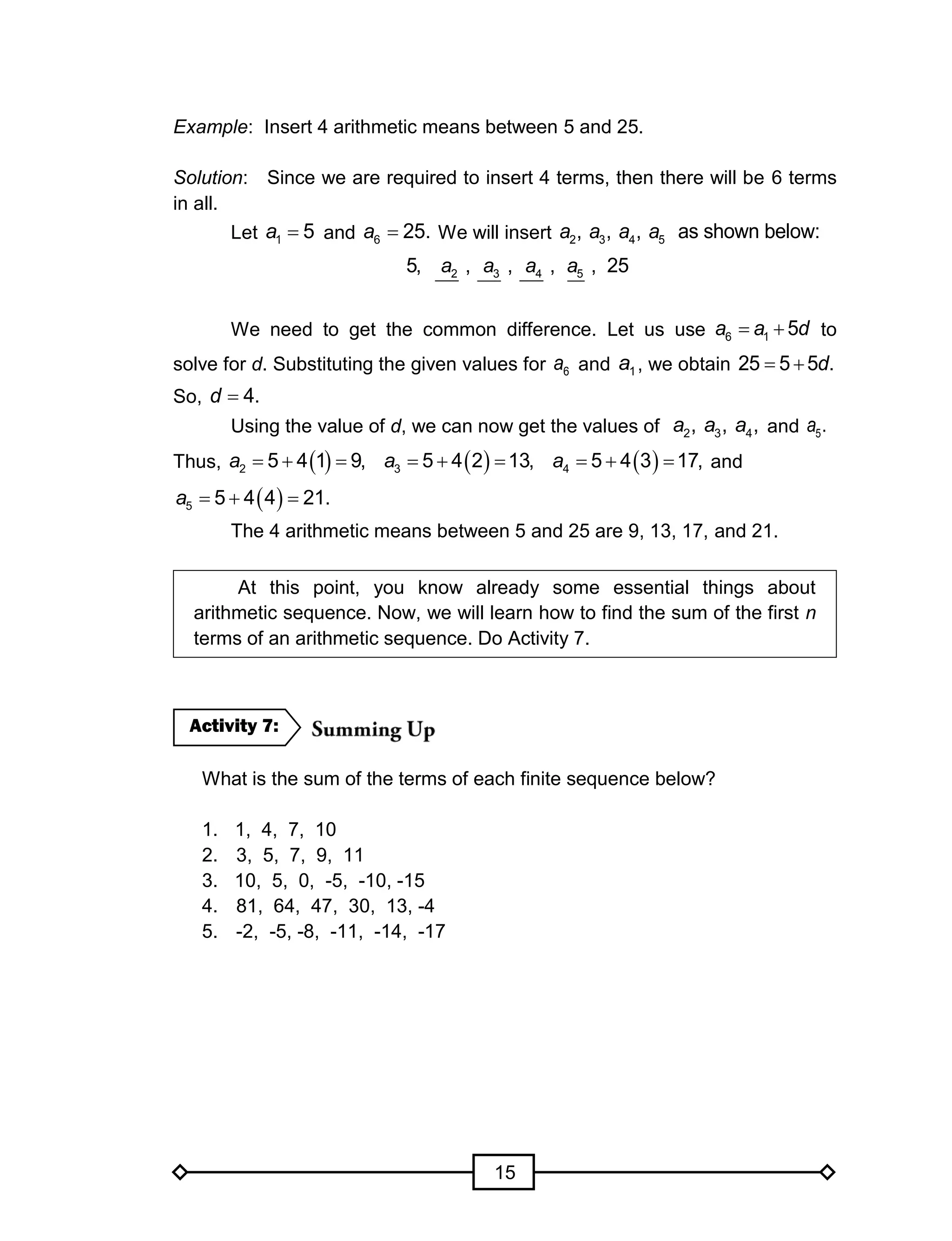 15
Example: Insert 4 arithmetic means between 5 and 25.
Solution: Since we are required to insert 4 terms, then there will be 6 terms
in all.
Let 1 5a  and 6 25.a  We will insert 2 3 4 5, , , as shown below:a a a a
2 3 4 55, , , , , 25a a a a
We need to get the common difference. Let us use 6 1 5a a d  to
solve for d. Substituting the given values for 6a and 1a , we obtain 25 5 5 .d 
So, 4.d 
Using the value of d, we can now get the values of 2 3 4, , ,a a a and 5.a
Thus,      2 3 45 4 1 9, 5 4 2 13, 5 4 3 17,a a a      and
 5 5 4 4 21.a  
The 4 arithmetic means between 5 and 25 are 9, 13, 17, and 21.
At this point, you know already some essential things about
arithmetic sequence. Now, we will learn how to find the sum of the first n
terms of an arithmetic sequence. Do Activity 7.
What is the sum of the terms of each finite sequence below?
1. 1, 4, 7, 10
2. 3, 5, 7, 9, 11
3. 10, 5, 0, -5, -10, -15
4. 81, 64, 47, 30, 13, -4
5. -2, -5, -8, -11, -14, -17
Activity 7:
 