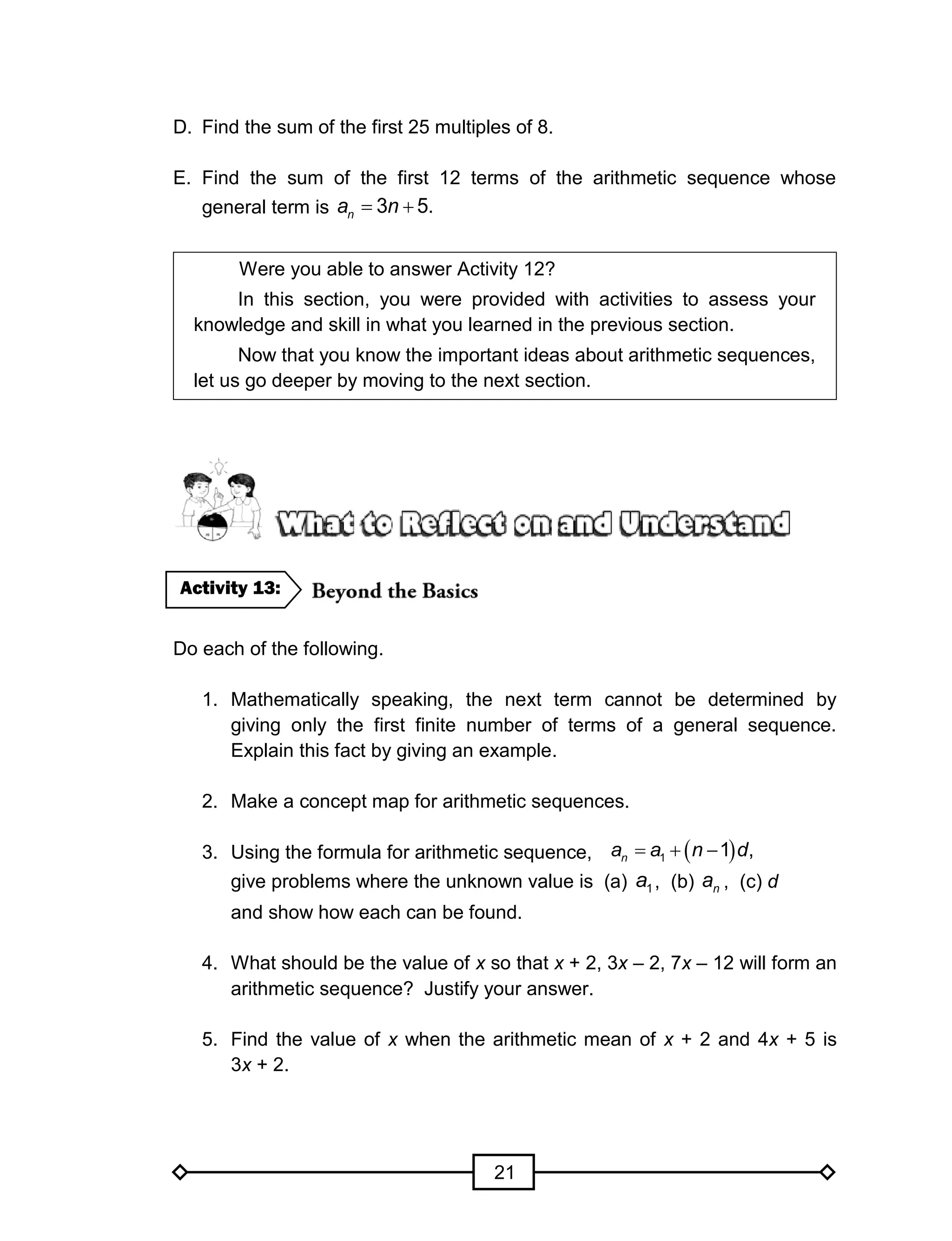 21
D. Find the sum of the first 25 multiples of 8.
E. Find the sum of the first 12 terms of the arithmetic sequence whose
general term is 3 5.na n 
Were you able to answer Activity 12?
In this section, you were provided with activities to assess your
knowledge and skill in what you learned in the previous section.
Now that you know the important ideas about arithmetic sequences,
let us go deeper by moving to the next section.
Do each of the following.
1. Mathematically speaking, the next term cannot be determined by
giving only the first finite number of terms of a general sequence.
Explain this fact by giving an example.
2. Make a concept map for arithmetic sequences.
3. Using the formula for arithmetic sequence,
give problems where the unknown value is (a) 1a , (b) na , (c) d
and show how each can be found.
4. What should be the value of x so that x + 2, 3x – 2, 7x – 12 will form an
arithmetic sequence? Justify your answer.
5. Find the value of x when the arithmetic mean of x + 2 and 4x + 5 is
3x + 2.
Activity 13:
   1 1 ,na a n d
 