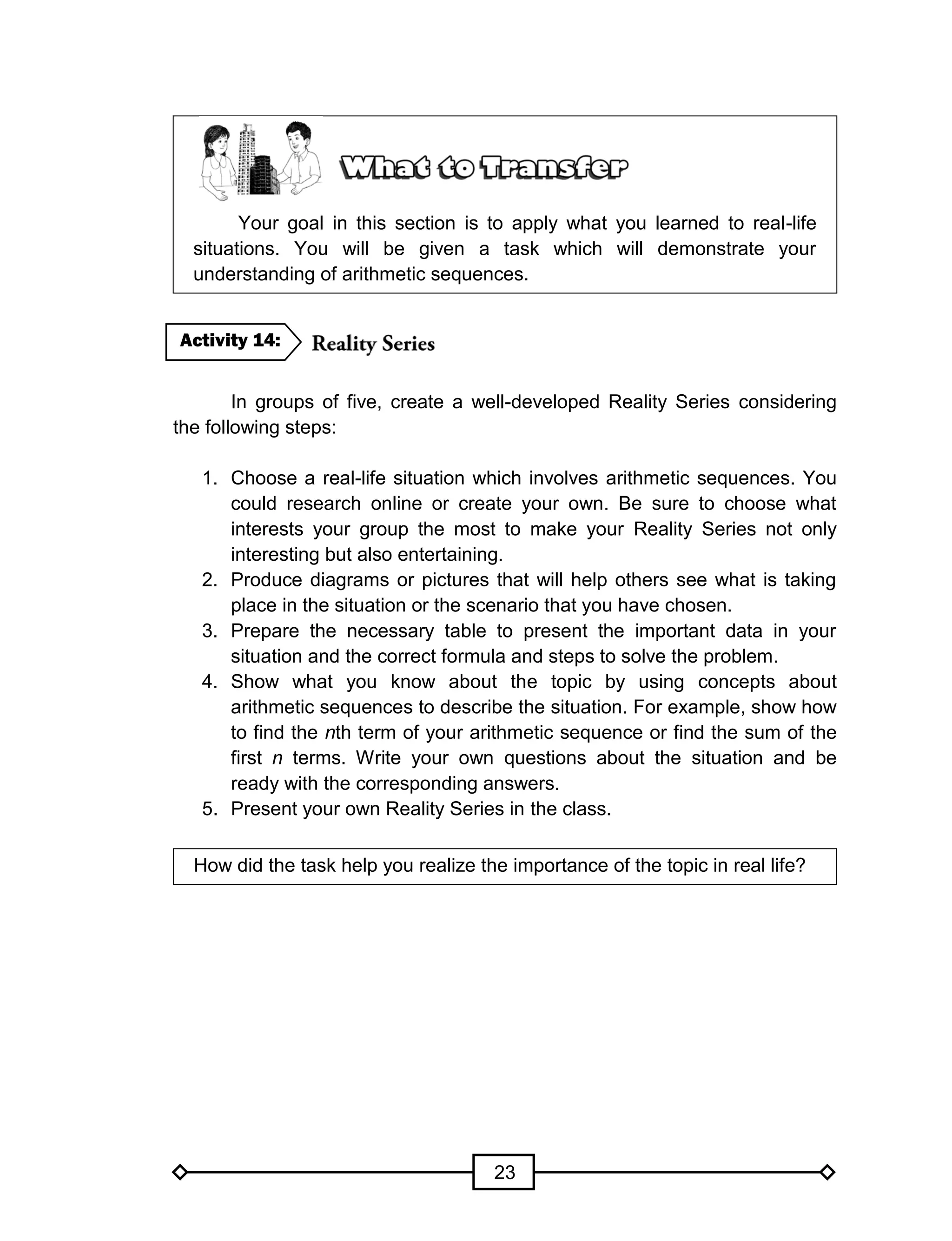 23
Your goal in this section is to apply what you learned to real-life
situations. You will be given a task which will demonstrate your
understanding of arithmetic sequences.
In groups of five, create a well-developed Reality Series considering
the following steps:
1. Choose a real-life situation which involves arithmetic sequences. You
could research online or create your own. Be sure to choose what
interests your group the most to make your Reality Series not only
interesting but also entertaining.
2. Produce diagrams or pictures that will help others see what is taking
place in the situation or the scenario that you have chosen.
3. Prepare the necessary table to present the important data in your
situation and the correct formula and steps to solve the problem.
4. Show what you know about the topic by using concepts about
arithmetic sequences to describe the situation. For example, show how
to find the nth term of your arithmetic sequence or find the sum of the
first n terms. Write your own questions about the situation and be
ready with the corresponding answers.
5. Present your own Reality Series in the class.
How did the task help you realize the importance of the topic in real life?
Activity 14:
 