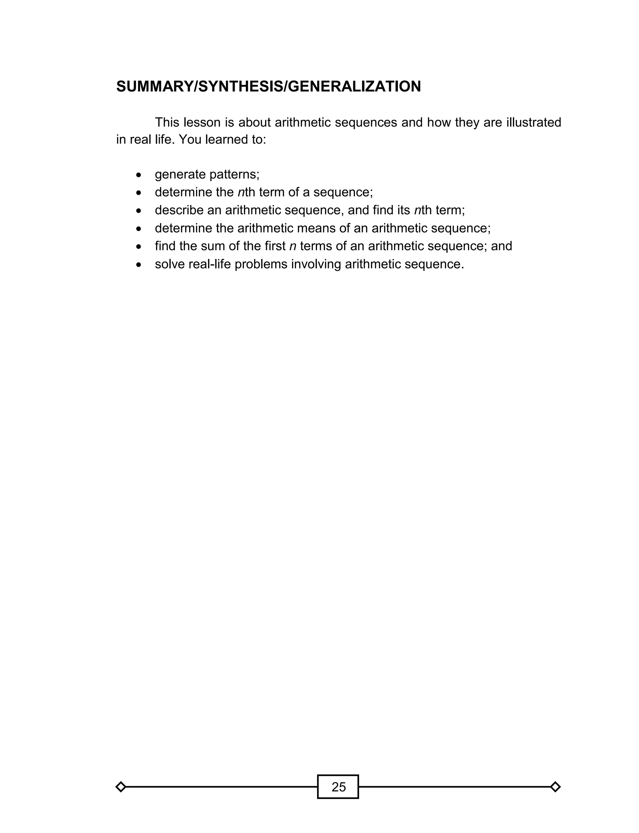 25
SUMMARY/SYNTHESIS/GENERALIZATION
This lesson is about arithmetic sequences and how they are illustrated
in real life. You learned to:
 generate patterns;
 determine the nth term of a sequence;
 describe an arithmetic sequence, and find its nth term;
 determine the arithmetic means of an arithmetic sequence;
 find the sum of the first n terms of an arithmetic sequence; and
 solve real-life problems involving arithmetic sequence.
 