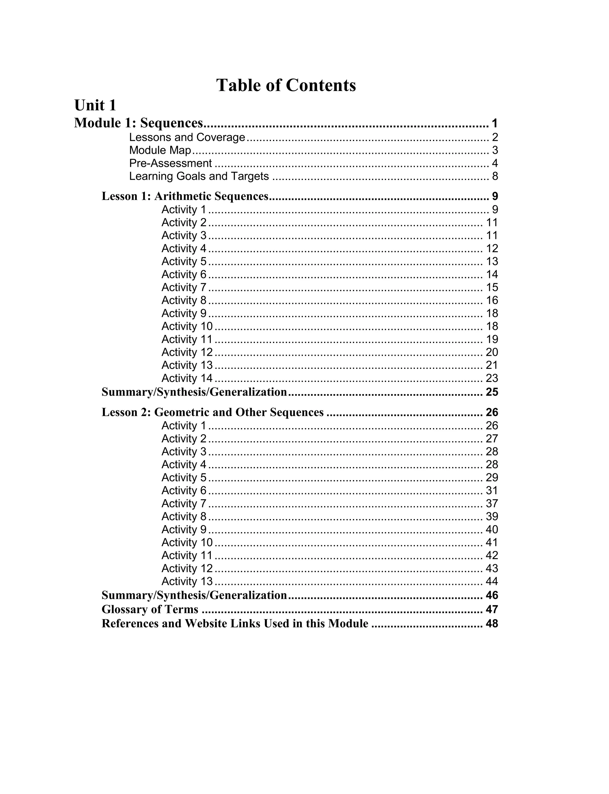 Table of Contents
Unit 1
Module 1: Sequences................................................................................... 1
Lessons and Coverage............................................................................ 2
Module Map............................................................................................. 3
Pre-Assessment ...................................................................................... 4
Learning Goals and Targets .................................................................... 8
Lesson 1: Arithmetic Sequences..................................................................... 9
Activity 1........................................................................................ 9
Activity 2...................................................................................... 11
Activity 3...................................................................................... 11
Activity 4...................................................................................... 12
Activity 5...................................................................................... 13
Activity 6...................................................................................... 14
Activity 7...................................................................................... 15
Activity 8...................................................................................... 16
Activity 9...................................................................................... 18
Activity 10.................................................................................... 18
Activity 11.................................................................................... 19
Activity 12.................................................................................... 20
Activity 13.................................................................................... 21
Activity 14.................................................................................... 23
Summary/Synthesis/Generalization............................................................. 25
Lesson 2: Geometric and Other Sequences ................................................. 26
Activity 1...................................................................................... 26
Activity 2...................................................................................... 27
Activity 3...................................................................................... 28
Activity 4...................................................................................... 28
Activity 5...................................................................................... 29
Activity 6...................................................................................... 31
Activity 7...................................................................................... 37
Activity 8...................................................................................... 39
Activity 9...................................................................................... 40
Activity 10.................................................................................... 41
Activity 11.................................................................................... 42
Activity 12.................................................................................... 43
Activity 13.................................................................................... 44
Summary/Synthesis/Generalization............................................................. 46
Glossary of Terms ........................................................................................ 47
References and Website Links Used in this Module ................................... 48
 