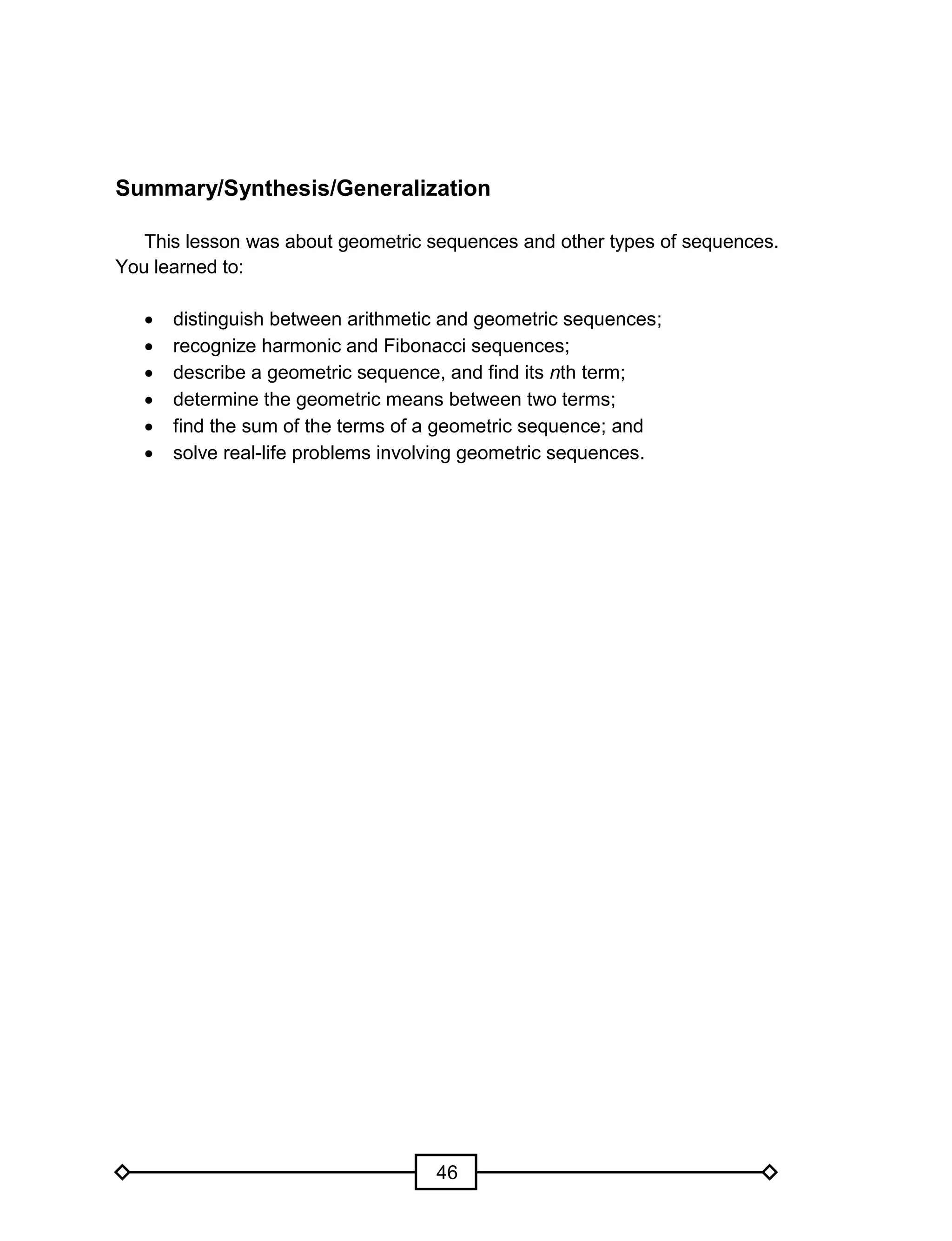 46
Summary/Synthesis/Generalization
This lesson was about geometric sequences and other types of sequences.
You learned to:
 distinguish between arithmetic and geometric sequences;
 recognize harmonic and Fibonacci sequences;
 describe a geometric sequence, and find its nth term;
 determine the geometric means between two terms;
 find the sum of the terms of a geometric sequence; and
 solve real-life problems involving geometric sequences.
 