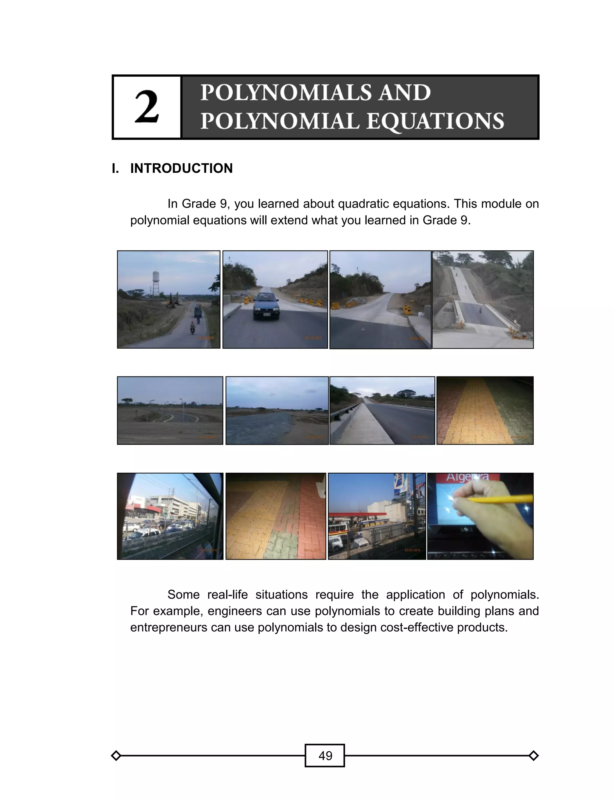 49
I. INTRODUCTION
In Grade 9, you learned about quadratic equations. This module on
polynomial equations will extend what you learned in Grade 9.
Some real-life situations require the application of polynomials.
For example, engineers can use polynomials to create building plans and
entrepreneurs can use polynomials to design cost-effective products.
 