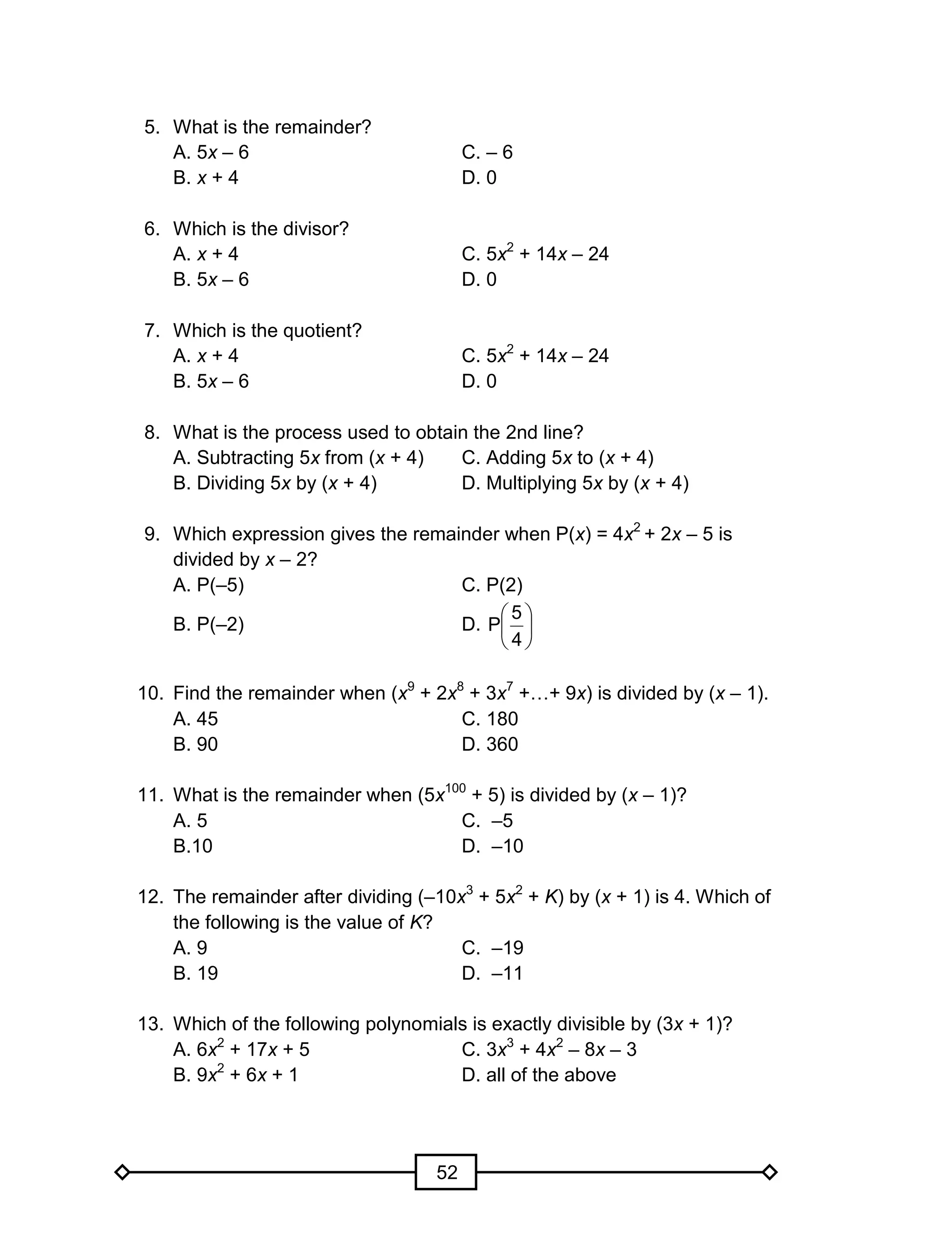 52
5. What is the remainder?
A. 5x – 6 C. – 6
B. x + 4 D. 0
6. Which is the divisor?
A. x + 4 C. 5x2
+ 14x – 24
B. 5x – 6 D. 0
7. Which is the quotient?
A. x + 4 C. 5x2
+ 14x – 24
B. 5x – 6 D. 0
8. What is the process used to obtain the 2nd line?
A. Subtracting 5x from (x + 4) C. Adding 5x to (x + 4)
B. Dividing 5x by (x + 4) D. Multiplying 5x by (x + 4)
9. Which expression gives the remainder when P(x) = 4x2
+ 2x – 5 is
divided by x – 2?
A. P(–5) C. P(2)
B. P(–2) D. 





4
5
P
10. Find the remainder when (x9
+ 2x8
+ 3x7
+…+ 9x) is divided by (x – 1).
A. 45 C. 180
B. 90 D. 360
11. What is the remainder when (5x100
+ 5) is divided by (x – 1)?
A. 5 C. –5
B.10 D. –10
12. The remainder after dividing (–10x3
+ 5x2
+ K) by (x + 1) is 4. Which of
the following is the value of K?
A. 9 C. –19
B. 19 D. –11
13. Which of the following polynomials is exactly divisible by (3x + 1)?
A. 6x2
+ 17x + 5 C. 3x3
+ 4x2
– 8x – 3
B. 9x2
+ 6x + 1 D. all of the above
 