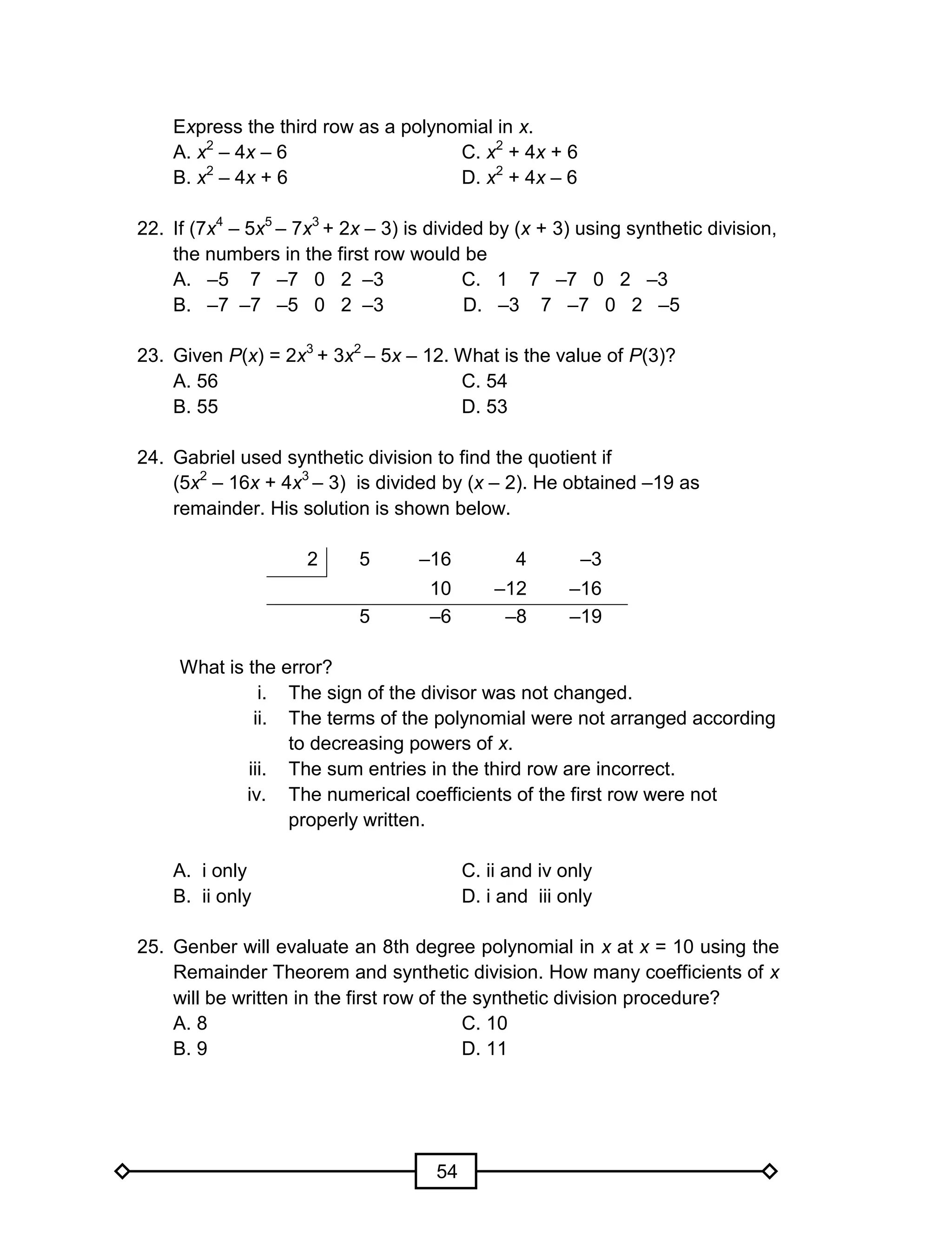 54
Express the third row as a polynomial in x.
A. x2
– 4x – 6 C. x2
+ 4x + 6
B. x2
– 4x + 6 D. x2
+ 4x – 6
22. If (7x4
– 5x5
– 7x3
+ 2x – 3) is divided by (x + 3) using synthetic division,
the numbers in the first row would be
A. –5 7 –7 0 2 –3 C. 1 7 –7 0 2 –3
B. –7 –7 –5 0 2 –3 D. –3 7 –7 0 2 –5
23. Given P(x) = 2x3
+ 3x2
– 5x – 12. What is the value of P(3)?
A. 56 C. 54
B. 55 D. 53
24. Gabriel used synthetic division to find the quotient if
(5x2
– 16x + 4x3
– 3) is divided by (x – 2). He obtained –19 as
remainder. His solution is shown below.
2 5 –16 4 –3
10 –12 –16
5 –6 –8 –19
What is the error?
i. The sign of the divisor was not changed.
ii. The terms of the polynomial were not arranged according
to decreasing powers of x.
iii. The sum entries in the third row are incorrect.
iv. The numerical coefficients of the first row were not
properly written.
A. i only C. ii and iv only
B. ii only D. i and iii only
25. Genber will evaluate an 8th degree polynomial in x at x = 10 using the
Remainder Theorem and synthetic division. How many coefficients of x
will be written in the first row of the synthetic division procedure?
A. 8 C. 10
B. 9 D. 11
 