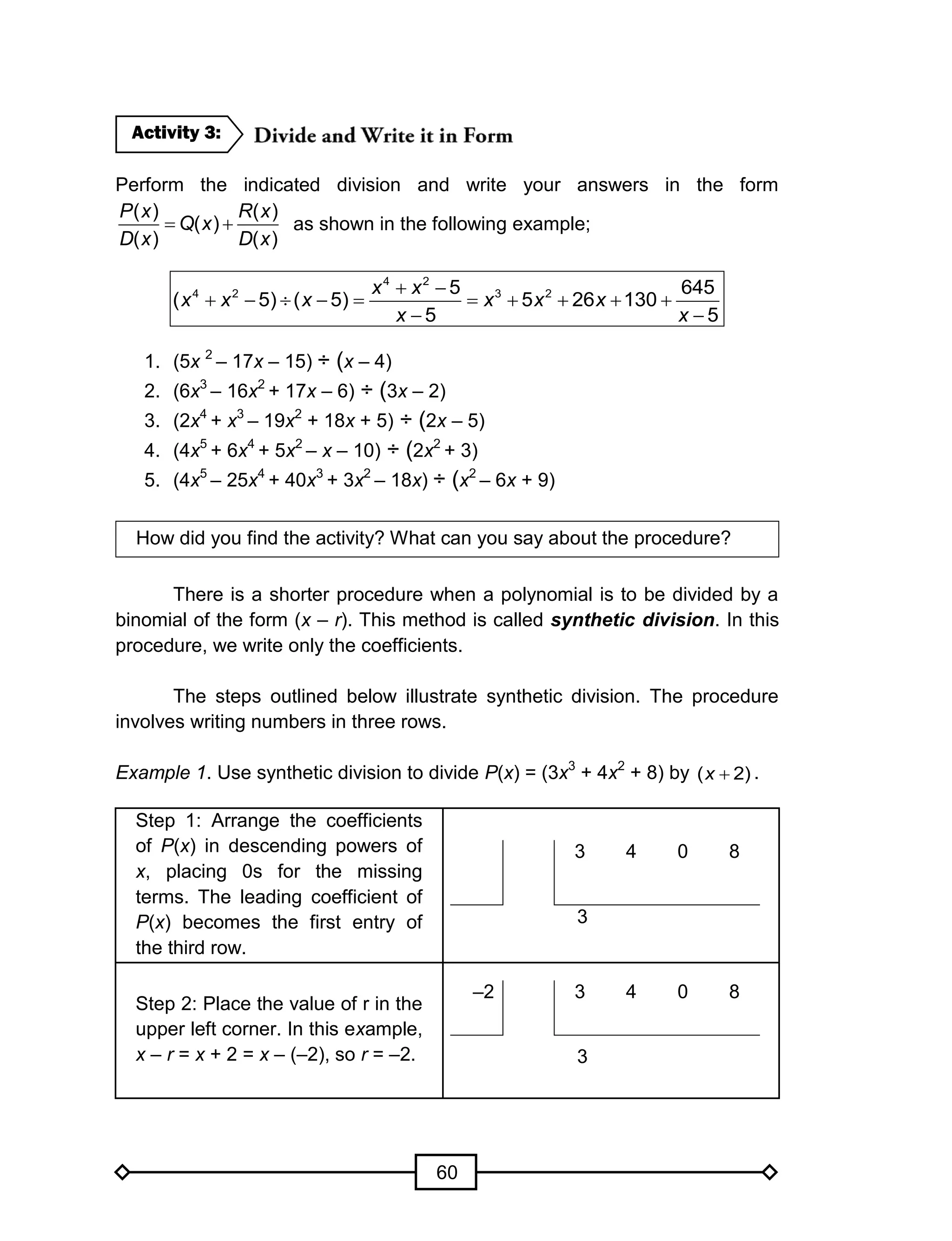 60
Perform the indicated division and write your answers in the form
( ) ( )
( )
( ) ( )
P x R x
Q x
D x D x
  as shown in the following example;
4 2
4 2 3 25 645
( 5) ( 5) 5 26 130
5 5
x x
x x x x x x
x x
 
         
 
1. (5x 2
– 17x – 15) ÷ (x – 4)
2. (6x3
– 16x2
+ 17x – 6) ÷ (3x – 2)
3. (2x4
+ x3
– 19x2
+ 18x + 5) ÷ (2x – 5)
4. (4x5
+ 6x4
+ 5x2
– x – 10) ÷ (2x2
+ 3)
5. (4x5
– 25x4
+ 40x3
+ 3x2
– 18x) ÷ (x2
– 6x + 9)
How did you find the activity? What can you say about the procedure?
There is a shorter procedure when a polynomial is to be divided by a
binomial of the form (x – r). This method is called synthetic division. In this
procedure, we write only the coefficients.
The steps outlined below illustrate synthetic division. The procedure
involves writing numbers in three rows.
Example 1. Use synthetic division to divide P(x) = (3x3
+ 4x2
+ 8) by )2( x .
Step 1: Arrange the coefficients
of P(x) in descending powers of
x, placing 0s for the missing
terms. The leading coefficient of
P(x) becomes the first entry of
the third row.
3 4 0 8
3
Step 2: Place the value of r in the
upper left corner. In this example,
x – r = x + 2 = x – (–2), so r = –2.
–2 3 4 0 8
3
Activity 3:
 