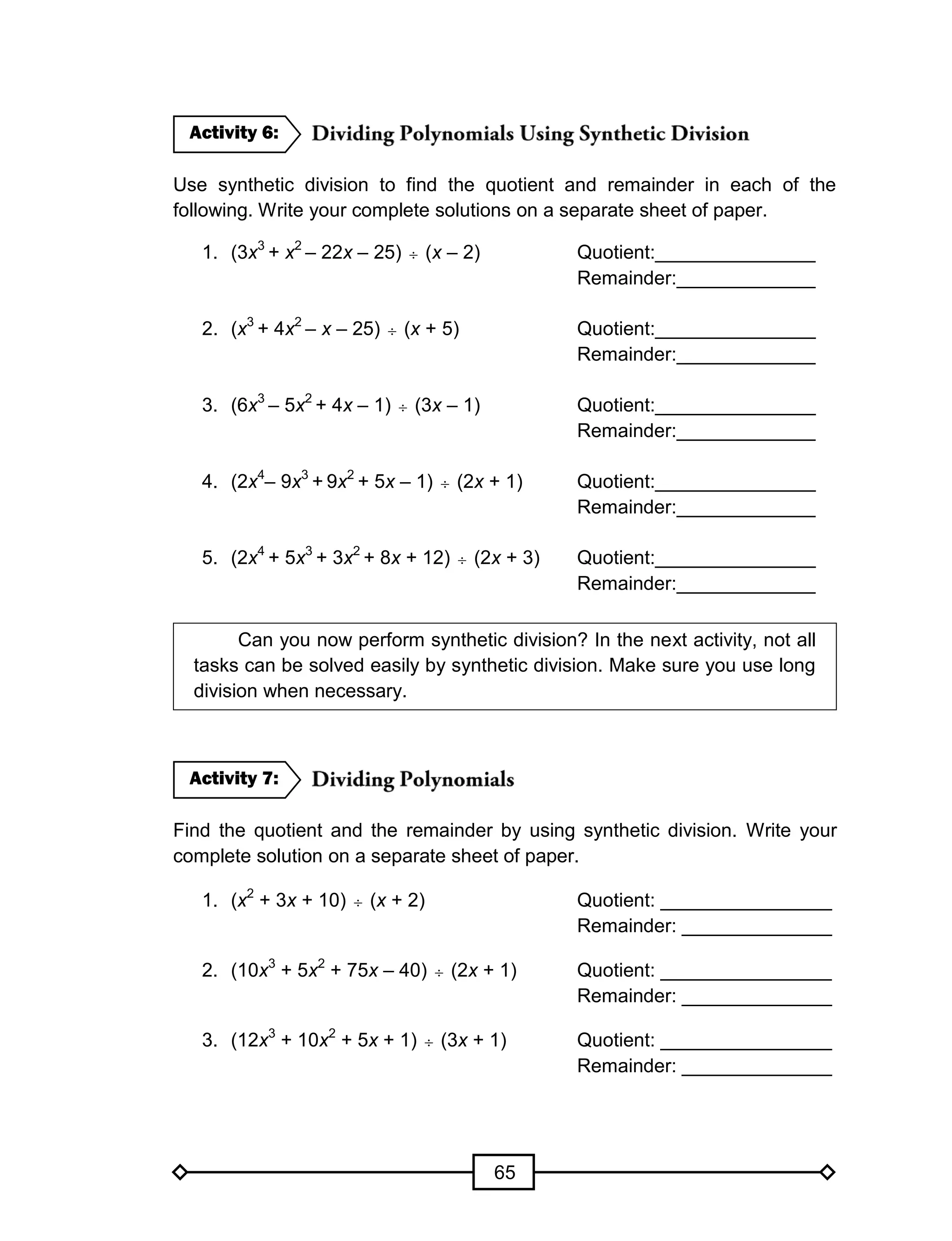 65
Use synthetic division to find the quotient and remainder in each of the
following. Write your complete solutions on a separate sheet of paper.
1. (3x3
+ x2
– 22x – 25)  (x – 2) Quotient:_______________
Remainder:_____________
2. (x3
+ 4x2
– x – 25)  (x + 5) Quotient:_______________
Remainder:_____________
3. (6x3
– 5x2
+ 4x – 1)  (3x – 1) Quotient:_______________
Remainder:_____________
4. (2x4
– 9x3
+ 9x2
+ 5x – 1)  (2x + 1) Quotient:_______________
Remainder:_____________
5. (2x4
+ 5x3
+ 3x2
+ 8x + 12)  (2x + 3) Quotient:_______________
Remainder:_____________
Can you now perform synthetic division? In the next activity, not all
tasks can be solved easily by synthetic division. Make sure you use long
division when necessary.
Find the quotient and the remainder by using synthetic division. Write your
complete solution on a separate sheet of paper.
1. (x2
+ 3x + 10)  (x + 2) Quotient: ________________
Remainder: ______________
2. (10x3
+ 5x2
+ 75x – 40)  (2x + 1) Quotient: ________________
Remainder: ______________
3. (12x3
+ 10x2
+ 5x + 1)  (3x + 1) Quotient: ________________
Remainder: ______________
Activity 7:
Activity 6:
 