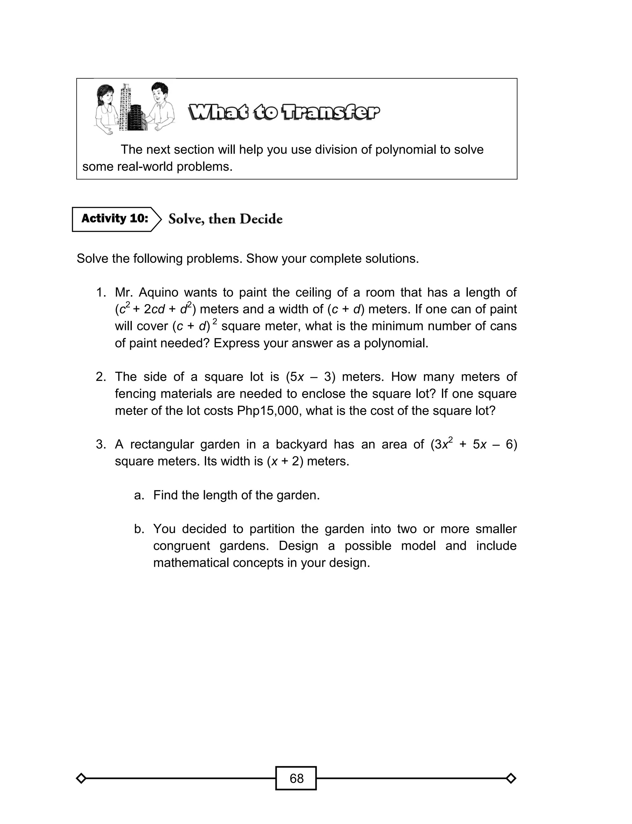 68
The next section will help you use division of polynomial to solve
some real-world problems.
Solve the following problems. Show your complete solutions.
1. Mr. Aquino wants to paint the ceiling of a room that has a length of
(c2
+ 2cd + d2
) meters and a width of (c + d) meters. If one can of paint
will cover (c + d) 2
square meter, what is the minimum number of cans
of paint needed? Express your answer as a polynomial.
2. The side of a square lot is (5x – 3) meters. How many meters of
fencing materials are needed to enclose the square lot? If one square
meter of the lot costs Php15,000, what is the cost of the square lot?
3. A rectangular garden in a backyard has an area of (3x2
+ 5x – 6)
square meters. Its width is (x + 2) meters.
a. Find the length of the garden.
b. You decided to partition the garden into two or more smaller
congruent gardens. Design a possible model and include
mathematical concepts in your design.
Activity 10:
 