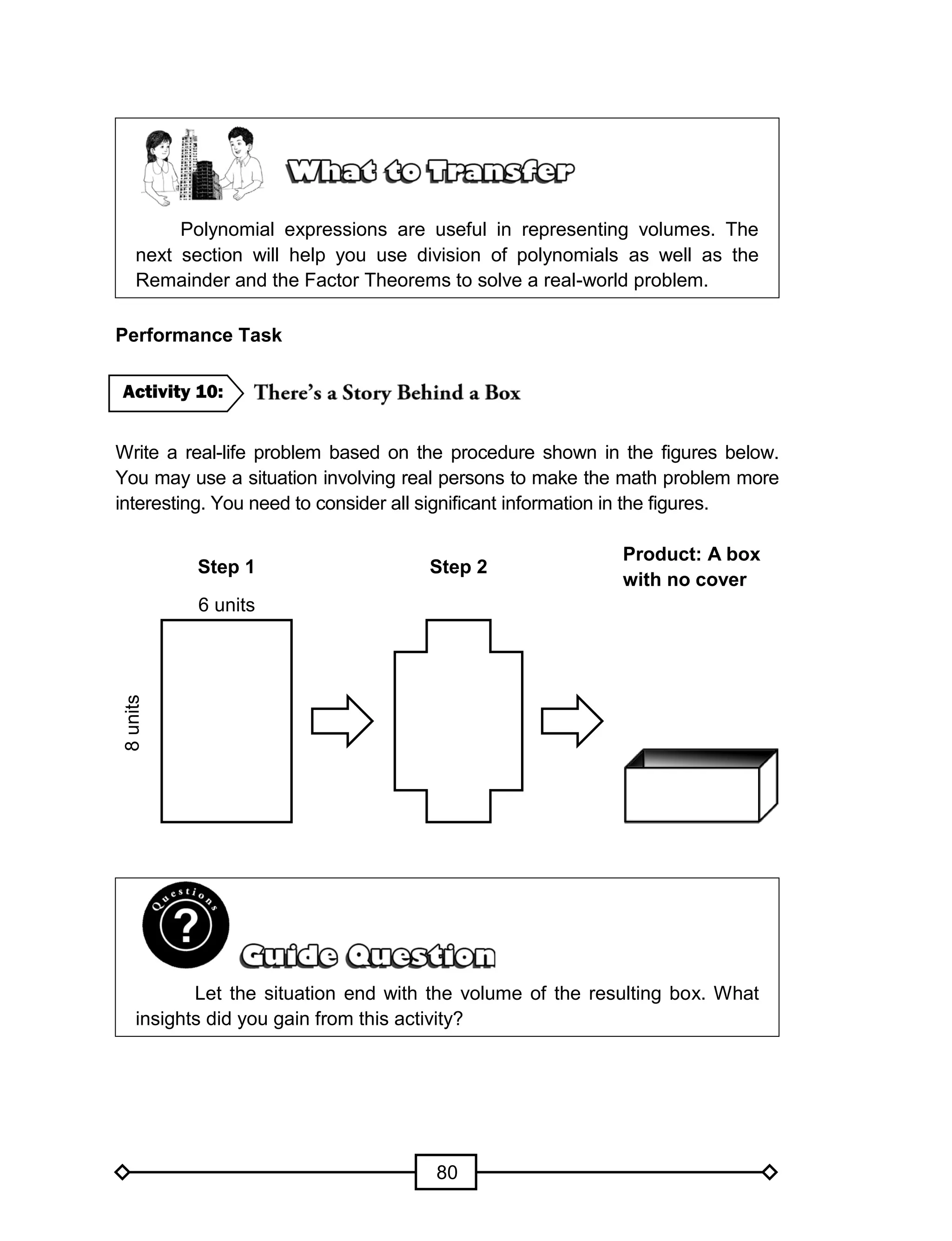 80
Polynomial expressions are useful in representing volumes. The
next section will help you use division of polynomials as well as the
Remainder and the Factor Theorems to solve a real-world problem.
Performance Task
Write a real-life problem based on the procedure shown in the figures below.
You may use a situation involving real persons to make the math problem more
interesting. You need to consider all significant information in the figures.
Step 1 Step 2
Product: A box
with no cover
6 units
8units
Let the situation end with the volume of the resulting box. What
insights did you gain from this activity?
Activity 10:
 