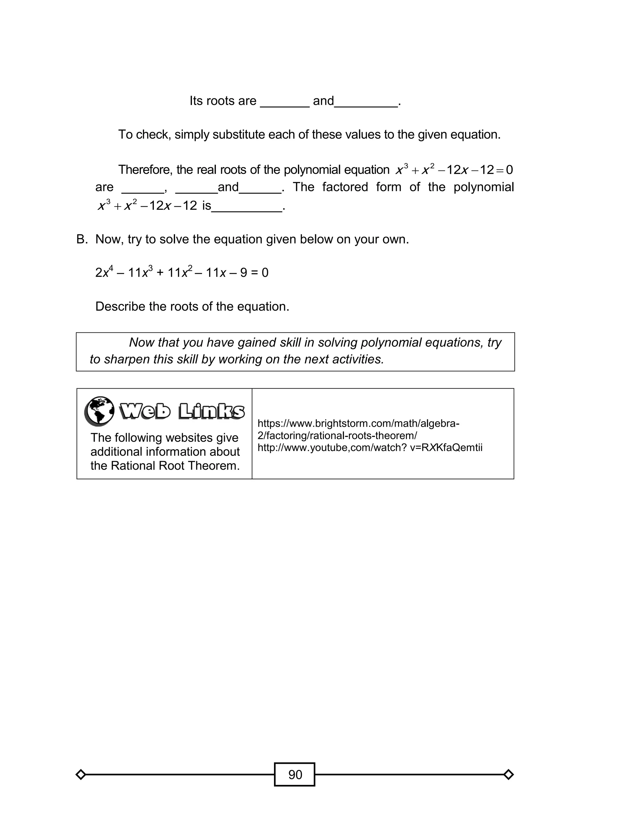 90
Its roots are _______ and_________.
To check, simply substitute each of these values to the given equation.
Therefore, the real roots of the polynomial equation 0121223
 xxx
are ______, ______and______. The factored form of the polynomial
121223
 xxx is__________.
B. Now, try to solve the equation given below on your own.
2x4
– 11x3
+ 11x2
– 11x – 9 = 0
Describe the roots of the equation.
Now that you have gained skill in solving polynomial equations, try
to sharpen this skill by working on the next activities.
The following websites give
additional information about
the Rational Root Theorem.
https://www.brightstorm.com/math/algebra-
2/factoring/rational-roots-theorem/
http://www.youtube,com/watch? v=RXKfaQemtii
 