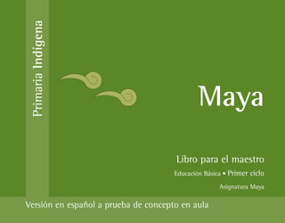 Primaria Indígena



                                              Maya
                                      Libro para el maestro
                                      Educación Básica • Primer ciclo
                                                     Asignatura Maya

Versión en español a prueba de concepto en aula
 