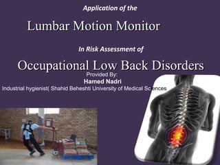 Application of the
Lumbar Motion MonitorLumbar Motion Monitor
In Risk Assessment of
Occupational Low Back DisordersOccupational Low Back DisordersProvided By:
Hamed Nadri
Industrial hygienist( Shahid Beheshti University of Medical Sciences
 
