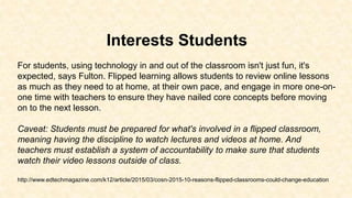 Interests Students
For students, using technology in and out of the classroom isn't just fun, it's
expected, says Fulton. Flipped learning allows students to review online lessons
as much as they need to at home, at their own pace, and engage in more one-on-
one time with teachers to ensure they have nailed core concepts before moving
on to the next lesson.
Caveat: Students must be prepared for what's involved in a flipped classroom,
meaning having the discipline to watch lectures and videos at home. And
teachers must establish a system of accountability to make sure that students
watch their video lessons outside of class.
http://www.edtechmagazine.com/k12/article/2015/03/cosn-2015-10-reasons-flipped-classrooms-could-change-education
 