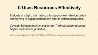 It Uses Resources Effectively
Budgets are tight, but having a bring-your-own-device policy
and turning to digital content can stretch school resources.
Caveat: Schools must invest in the IT infrastructure to make
flipped classrooms possible.
http://www.edtechmagazine.com/k12/article/2015/03/cosn-2015-10-reasons-flipped-classrooms-could-change-education
 