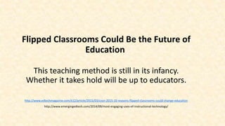 Flipped Classrooms Could Be the Future of
Education
This teaching method is still in its infancy.
Whether it takes hold will be up to educators.
http://www.edtechmagazine.com/k12/article/2015/03/cosn-2015-10-reasons-flipped-classrooms-could-change-education
http://www.emergingedtech.com/2014/09/most-engaging-uses-of-instructional-technology/
 