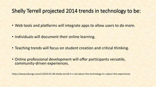 Shelly Terrell projected 2014 trends in technology to be:
• Web tools and platforms will integrate apps to allow users to do more.
• Individuals will document their online learning.
• Teaching trends will focus on student creation and critical thinking.
• Online professional development will offer participants versatile,
community-driven experiences.
https://www.edsurge.com/n/2014-01-06-shelly-terrell-it-s-not-about-the-technology-it-s-about-the-experiences
 