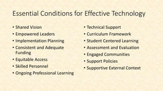 Essential Conditions for Effective Technology
• Shared Vision
• Empowered Leaders
• Implementation Planning
• Consistent and Adequate
Funding
• Equitable Access
• Skilled Personnel
• Ongoing Professional Learning
• Technical Support
• Curriculum Framework
• Student Centered Learning
• Assessment and Evaluation
• Engaged Communities
• Support Policies
• Supportive External Context
 