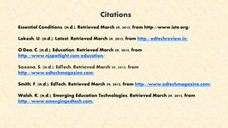 Citations
Essential Conditions. (n.d.). Retrieved March 29, 2015, from http://www.iste.org/
Lokesh, U. (n.d.). Latest. Retrieved March 29, 2015, from http://edtechreview.in/
O'Dea, C. (n.d.). Education. Retrieved March 29, 2015, from
http://www.njspotlight.com/education/
Saxena, S. (n.d.). EdTech. Retrieved March 29, 2015, from
http://www.edtechmagazine.com/
Smith, F. (n.d.). EdTech. Retrieved March 29, 2015, from http://www.edtechmagazine.com/
Walsh, K. (n.d.). Emerging Education Technologies. Retrieved March 29, 2015, from
http://www.emergingedtech.com/
 