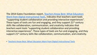 The 2014 Gates Foundation report, Teachers Know Best: What Educators
Want from Digital Instructional Tools, indicates that teachers want tools
“supporting student collaboration and providing interactive experiences”.
These types of tools are fun and engaging, and they support 21st century
skills like collaboration, communication, and creativity indicates that
teachers want tools “supporting student collaboration and providing
interactive experiences”. These types of tools are fun and engaging, and they
support 21st century skills like collaboration, communication, and creativity.
• Teachers Know Best: What Educators Want from Digital Instructional Tools
 