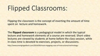 Flipped Classrooms:
Flipping the classroom is the concept of inverting the amount of time
spent on lecture and homework.
The flipped classroom is a pedagogical model in which the typical
lecture and homework elements of a course are reversed. Short video
lectures are viewed by students at home before the class session, while
in-class time is devoted to exercises, projects, or discussions.
http://www.emergingedtech.com/2014/09/most-engaging-uses-of-instructional-technology/
 