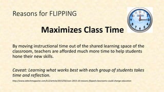 Reasons for FLIPPING
Maximizes Class Time
By moving instructional time out of the shared learning space of the
classroom, teachers are afforded much more time to help students
hone their new skills.
Caveat: Learning what works best with each group of students takes
time and reflection.
http://www.edtechmagazine.com/k12/article/2015/03/cosn-2015-10-reasons-flipped-classrooms-could-change-education
 