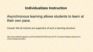 Individualizes Instruction
Asynchronous learning allows students to learn at
their own pace.
Caveat: Not all schools are supportive of such a learning structure.
http://www.edtechmagazine.com/k12/article/2015/03/cosn-2015-10-reasons-flipped-classrooms-
could-change-education
 