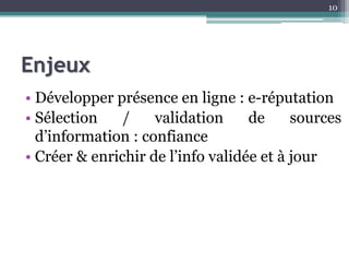Enjeux
• Développer présence en ligne : e-réputation
• Sélection / validation de sources
d’information : confiance
• Créer & enrichir de l’info validée et à jour
10
 