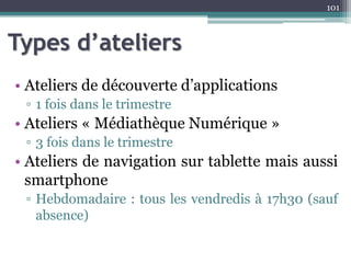Types d’ateliers
• Ateliers de découverte d’applications
▫ 1 fois dans le trimestre
• Ateliers « Médiathèque Numérique »
▫ 3 fois dans le trimestre
• Ateliers de navigation sur tablette mais aussi
smartphone
▫ Hebdomadaire : tous les vendredis à 17h30 (sauf
absence)
101
 