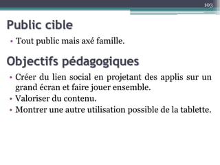 Public cible
• Tout public mais axé famille.
103
Objectifs pédagogiques
• Créer du lien social en projetant des applis sur un
grand écran et faire jouer ensemble.
• Valoriser du contenu.
• Montrer une autre utilisation possible de la tablette.
 