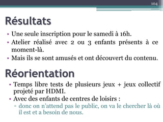 Résultats
• Une seule inscription pour le samedi à 16h.
• Atelier réalisé avec 2 ou 3 enfants présents à ce
moment-là.
• Mais ils se sont amusés et ont découvert du contenu.
104
Réorientation
• Temps libre tests de plusieurs jeux + jeux collectif
projeté par HDMI.
• Avec des enfants de centres de loisirs :
▫ donc on n’attend pas le public, on va le chercher là où
il est et a besoin de nous.
 