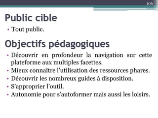 Public cible
• Tout public.
106
Objectifs pédagogiques
• Découvrir en profondeur la navigation sur cette
plateforme aux multiples facettes.
• Mieux connaître l’utilisation des ressources phares.
• Découvrir les nombreux guides à disposition.
• S’approprier l’outil.
• Autonomie pour s’autoformer mais aussi les loisirs.
 
