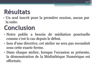 • Un seul inscrit pour la première session, aucun par
la suite.
107
Conclusion
Résultats
• Notre public a besoin de médiation ponctuelle
comme c’est le cas depuis le début.
• Issu d’une directive, cet atelier ne sera pas reconduit
sous cette exacte forme.
• Dans chaque atelier, lorsque l’occasion se présente,
la démonstration de la Médiathèque Numérique est
effectuée.
 